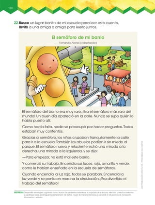 176
DESTREZAS:Desarrollar estrategias cognitivas como: lectura de paratextos establecer el propósito de la lectura, relectura y relectura selectiva
y parafraseo para autorregular la comprensión de textos. / leer de manera silenciosa y personal en situaciones de recreación,
información y estudio.
El semáforo de mi barrio
Fernando Alonso (Adaptación)
El semáforo del barrio era muy raro. ¡Era el semáforo más raro del
mundo! Un buen día apareció en la calle. Nunca se supo quién lo
había puesto allí.
Como hacía falta, nadie se preocupó por hacer preguntas.Todos
estaban muy contentos.
Gracias al semáforo, los niños cruzaban tranquilamente la calle
para ir a la escuela.También los abuelos podían ir sin miedo al
parque. El semáforo nuevo y reluciente echó una mirada a la
derecha, una mirada a la izquierda, y se dijo:
—Para empezar, no está mal este barrio.
Y comenzó su trabajo. Encendía sus luces: roja, amarilla y verde,
como le habían enseñado en la escuela de semáforos.
Cuando encendía la luz roja, todos se paraban. Encendía la
luz verde y se ponía en marcha la circulación. ¡Era divertido el
trabajo del semáforo!
22.Busco un lugar bonito de mi escuela para leer este cuento.
Invito a una amiga o amigo para leerlo juntos.
 