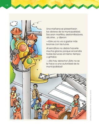 178
Una mañana se presentaron
los obreros de la municipalidad.
Sacaron martillos, destornilladores,
alicates... y dijeron:
—Este ya no va a gastar más
bromas con las luces.
Al semáforo no debía hacerle
mucha gracia, porque encendía
todas las luces al mismo tiempo
y gritaba:
—¡No hay derecho! ¡Esto no se
le hace a una autoridad de la
municipalidad!
 