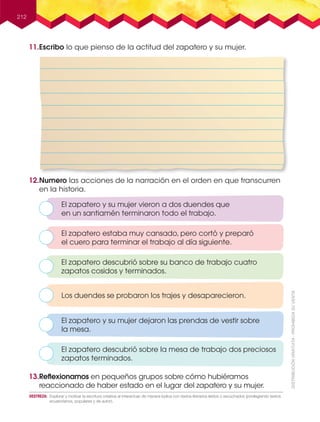 212
11.Escribo lo que pienso de la actitud del zapatero y su mujer.
12.Numero las acciones de la narración en el orden en que transcurren
en la historia.
13.Reﬂexionamos en pequeños grupos sobre cómo hubiéramos
reaccionado de haber estado en el lugar del zapatero y su mujer.
El zapatero y su mujer vieron a dos duendes que
en un santiamén terminaron todo el trabajo.
Los duendes se probaron los trajes y desaparecieron.
El zapatero descubrió sobre la mesa de trabajo dos preciosos
zapatos terminados.
El zapatero estaba muy cansado, pero cortó y preparó
el cuero para terminar el trabajo al día siguiente.
El zapatero descubrió sobre su banco de trabajo cuatro
zapatos cosidos y terminados.
El zapatero y su mujer dejaron las prendas de vestir sobre
la mesa.
DESTREZA: Explorar y motivar la escritura creativa al interactuar de manera lúdica con textos literarios leídos o escuchados (privilegiando textos
ecuatorianos, populares y de autor).
 