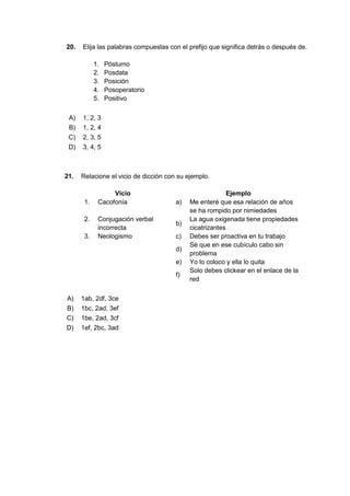 20. Elija las palabras compuestas con el prefijo que significa detrás o después de.
1. Póstumo
2. Posdata
3. Posición
4. Posoperatorio
5. Positivo
A) 1, 2, 3
B) 1, 2, 4
C) 2, 3, 5
D) 3, 4, 5
21. Relacione el vicio de dicción con su ejemplo.
Vicio Ejemplo
1. Cacofonía a) Me enteré que esa relación de años
se ha rompido por nimiedades
2. Conjugación verbal
incorrecta
b)
La agua oxigenada tiene propiedades
cicatrizantes
3. Neologismo c) Debes ser proactiva en tu trabajo
d)
Sé que en ese cubículo cabo sin
problema
e) Yo lo coloco y ella lo quita
f)
Solo debes clickear en el enlace de la
red
A) 1ab, 2df, 3ce
B) 1bc, 2ad, 3ef
C) 1be, 2ad, 3cf
D) 1ef, 2bc, 3ad
 