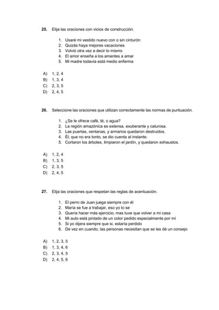 25. Elija las oraciones con vicios de construcción.
1. Usaré mi vestido nuevo con o sin cinturón
2. Quizás haya mejores vacaciones
3. Volvió otra vez a decir lo mismo
4. El amor enseña a los amantes a amar
5. Mi madre todavía está medio enferma
A) 1, 2, 4
B) 1, 3, 4
C) 2, 3, 5
D) 2, 4, 5
26. Seleccione las oraciones que utilizan correctamente las normas de puntuación.
1. ¿Se le ofrece café, té, o agua?
2. La región amazónica es extensa, exuberante y calurosa.
3. Las puertas, ventanas, y armarios quedaron destruidos.
4. Él, que no era tonto, se dio cuenta al instante.
5. Cortaron los árboles, limpiaron el jardín, y quedaron exhaustos.
A) 1, 2, 4
B) 1, 3, 5
C) 2, 3, 5
D) 2, 4, 5
27. Elija las oraciones que respetan las reglas de acentuación.
1. El perro de Juan juega siempre con él
2. María se fue a trabajar, eso yo lo se
3. Quería hacer más ejercicio, mas tuve que volver a mi casa
4. Mi auto está pintado de un color pedido especialmente por mí
5. Si yo dijera siempre que si, estaría perdido
6. De vez en cuando, las personas necesitan que se les dé un consejo
A) 1, 2, 3, 5
B) 1, 3, 4, 6
C) 2, 3, 4, 5
D) 2, 4, 5, 6
 