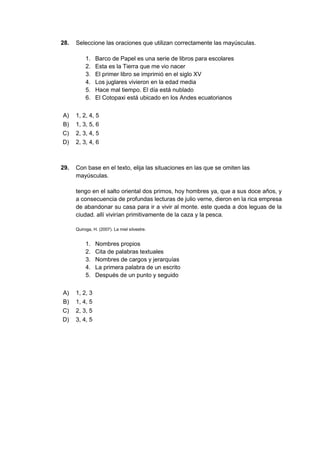 28. Seleccione las oraciones que utilizan correctamente las mayúsculas.
1. Barco de Papel es una serie de libros para escolares
2. Esta es la Tierra que me vio nacer
3. El primer libro se imprimió en el siglo XV
4. Los juglares vivieron en la edad media
5. Hace mal tiempo. El día está nublado
6. El Cotopaxi está ubicado en los Andes ecuatorianos
A) 1, 2, 4, 5
B) 1, 3, 5, 6
C) 2, 3, 4, 5
D) 2, 3, 4, 6
29. Con base en el texto, elija las situaciones en las que se omiten las
mayúsculas.
tengo en el salto oriental dos primos, hoy hombres ya, que a sus doce años, y
a consecuencia de profundas lecturas de julio verne, dieron en la rica empresa
de abandonar su casa para ir a vivir al monte. este queda a dos leguas de la
ciudad. allí vivirían primitivamente de la caza y la pesca.
Quiroga, H. (2007). La miel silvestre.
1. Nombres propios
2. Cita de palabras textuales
3. Nombres de cargos y jerarquías
4. La primera palabra de un escrito
5. Después de un punto y seguido
A) 1, 2, 3
B) 1, 4, 5
C) 2, 3, 5
D) 3, 4, 5
 
