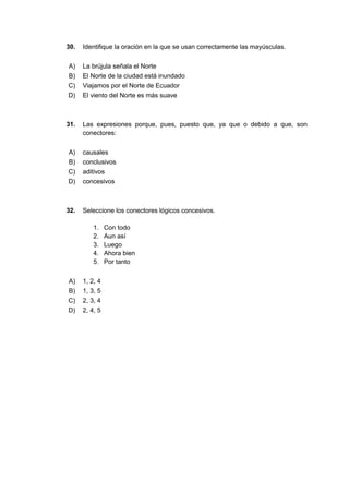 30. Identifique la oración en la que se usan correctamente las mayúsculas.
A) La brújula señala el Norte
B) El Norte de la ciudad está inundado
C) Viajamos por el Norte de Ecuador
D) El viento del Norte es más suave
31. Las expresiones porque, pues, puesto que, ya que o debido a que, son
conectores:
A) causales
B) conclusivos
C) aditivos
D) concesivos
32. Seleccione los conectores lógicos concesivos.
1. Con todo
2. Aun así
3. Luego
4. Ahora bien
5. Por tanto
A) 1, 2, 4
B) 1, 3, 5
C) 2, 3, 4
D) 2, 4, 5
 