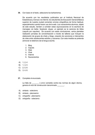 36. Con base en el texto, seleccione los barbarismos.
De acuerdo con los resultados publicados por el Instituto Nacional de
Estadísticas y Censos vía interné, los estudiantes de Educación General Básica
superior de nuestra ciudad comenten errores ortográficos de forma habitual,
especialmente cuando hacen uso de la web. Los nuevecientos alumnos, objeto
de este estudio, tienden a cometer estas equivocaciones en la escritura de
mensajes vía twiter, facebook, skype; un ejemplo es la carencia de tildes
(capulis por capulíes). De acuerdo con estas conclusiones, varios planteles
realizarán jornadas de concientización a través de talleres que incluyen la
elaboración de grupos de chats y blogs, creación de canciones e intercambio
de roles entre adolescentes-adultos y viceversa. Con esta medida se pretende
aminorar el deterioro de la lengua escrita.
1. Blog
2. Capulis
3. Web
4. Chat
5. Interné
6. Nuevecientos
A) 1, 2, 4
B) 1, 3, 5
C) 2, 5, 6
D) 3, 4, 6
37. Complete el enunciado.
La falta de _______ o error cometido contra las normas de algún idioma,
genera el vicio de construcción denominado _______.
A) sintaxis - solecismo
B) sintaxis - pleonasmo
C) ortografía - pleonasmo
D) ortografía - solecismo
 