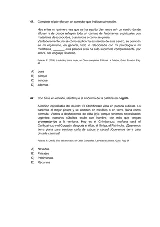 41. Complete el párrafo con un conector que indique concesión.
Hay entre mí -primera vez que se ha escrito bien entre mí- un centro donde
afluyen y de donde refluyen todo un cúmulo de fenómenos espirituales con
materiales desconocidos, o anímicos o como se quiera.
Verdaderamente, no sé cómo explicar la existencia de este centro, su posición
en mi organismo, en general, todo lo relacionado con mi psicología o mi
metafísica, _______ esta palabra creo ha sido suprimida completamente, por
ahora, del lenguaje filosófico.
Palacio, P. (2006). La doble y única mujer, en Obras completas. Editorial La Palabra, Quito. Ecuador. Pág.
49
A) pues
B) porque
C) aunque
D) además
42. Con base en el texto, identifique el sinónimo de la palabra en negrita.
Atención capitalistas del mundo: El Chimborazo está en pública subasta. Lo
daremos al mejor postor y se admiten en metálico o en tierra plana como
permuta. Vamos a deshacernos de esta joya porque tenemos necesidades
urgentes: nuestros súbditos están con hambre, por más que tengan
promontorios a la ventana. Hoy es el Chimborazo, mañana será el
Carihuairazo y el Corazón; después el Altar, el Illiniza, el Pichincha. ¡Queremos
tierra plana para sembrar caña de azúcar y cacao! ¡Queremos tierra para
pintarle caminos!
Palacio, P. (2006). Vida del ahorcado, en Obras Completas. La Palabra Editorial. Quito. Pág. 94
A) Nevados
B) Paisajes
C) Patrimonios
D) Recursos
 