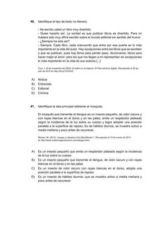 46. Identifique el tipo de texto no literario.
- Ha escrito usted un libro muy divertido.
- Quise hacerlo así. La verdad es que publicar libros es divertido. Para mí
hubiera sido muy difícil escribir sobre el mundo editorial sin sentido del humor.
- ¿Siempre ha sido así?
- Siempre. Cada libro, cada manuscrito que entra por esa puerta es lo más
importante en la vida del autor. Hay excepciones entre los libros que se escriben
y que se publican, pues hay libros para perder peso, diccionarios, libros para
hacer mejor el amor; pero los que me llegan a mí representan sin excepciones
lo más importante en la vida de sus autores [...]
Cruz, J. (6 de noviembre de 2005). El editor en el trapecio. El País (archivo digital). Recuperado el 24 de
julio de 2014 en http://bit.ly/1rOVAJC
A) Noticia
B) Entrevista
C) Editorial
D) Crónica
47. Identifique la idea principal referente al mosquito.
El mosquito que transmite el dengue es un insecto pequeño, de color oscuro y
con rayas blancas en el dorso y en las patas; emite un resplandor plateado
según la incidencia de la luz sobre su cuerpo y logra adoptar una posición
paralela a la superficie de reposo. Es de hábitos diurnos, se muestra activo a
media mañana y poco antes de oscurecer.
Moreno, M. (2012). Lengua y Literatura Viva Bachillerato 1. Recuperado el 19 de marzo de 2014
en http://www.medicinayprevencion.com/dengue.html.
A) Es un insecto pequeño que emite un resplandor plateado según la incidencia
de la luz sobre su cuerpo
B) Es un insecto pequeño que transmite el dengue, de color oscuro y con rayas
blancas en el dorso y en las patas
C) Es un insecto de color oscuro con rayas blancas en el dorso, adopta una
posición paralela a la superficie de reposo
D) Es un insecto de hábitos diurnos, que se muestra activo a media mañana y
poco antes de oscurecer
 