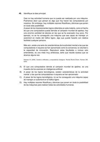 48. Identifique la idea principal.
Casi no hay actividad humana que no pueda ser realizada por una máquina.
Podríamos decir que pensar es algo que hoy hacen las computadoras por
nosotros. Sin embargo, hay múltiples razones filosóficas y técnicas que ponen
en duda esta posibilidad.
A pesar de los impresionantes logros obtenidos en esta materia, como el hecho
de que una computadora pueda derrotar al campeón mundial de ajedrez, hay
una enorme cantidad de labores en las que se ha avanzado muy poco. Por
ejemplo, no se ha conseguido una máquina que sea capaz de manejar un
automóvil en medio del tráfico ligero, algo que puede hacerlo con relativa
facilidad cualquier persona.
Más aún, existe una serie de características de la actividad mental a las que las
computadoras ni siquiera se han aproximado como la conciencia, la voluntad o
la capacidad de innovación. Reproducir estas facultades e incluso solo
entenderlas, es una meta muy ambiciosa, tanto que resulta dudoso que se
alcance alguna vez.
Röesset, M. (2006). Cerebros artificiales y computadoras biológicas. Revista Mundo Diners. Número 285.
Quito.
A) El que una computadora derrote al campeón mundial de ajedrez, es una
muestra de los avances en inteligencia artificial
B) A pesar de los logros tecnológicos, existen características de la actividad
mental a las que las computadoras ni siquiera se han aproximado
C) A pesar de los logros tecnológicos, no se ha conseguido una máquina capaz
de manejar un automóvil en el tráfico ligero
D) Hay múltiples razones filosóficas y técnicas que ponen en duda la posibilidad
de las máquinas para realizar todas las actividades humanas
 