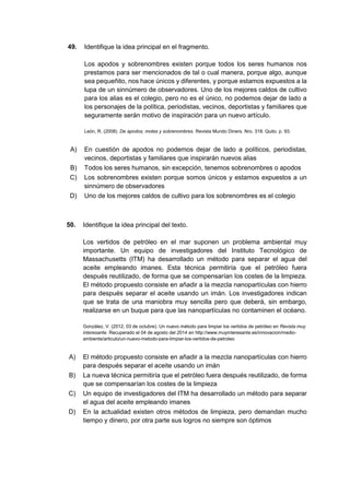 49. Identifique la idea principal en el fragmento.
Los apodos y sobrenombres existen porque todos los seres humanos nos
prestamos para ser mencionados de tal o cual manera, porque algo, aunque
sea pequeñito, nos hace únicos y diferentes, y porque estamos expuestos a la
lupa de un sinnúmero de observadores. Uno de los mejores caldos de cultivo
para los alias es el colegio, pero no es el único, no podemos dejar de lado a
los personajes de la política, periodistas, vecinos, deportistas y familiares que
seguramente serán motivo de inspiración para un nuevo artículo.
León, R. (2008). De apodos, motes y sobrenombres. Revista Mundo Diners. Nro. 318. Quito. p. 93.
A) En cuestión de apodos no podemos dejar de lado a políticos, periodistas,
vecinos, deportistas y familiares que inspirarán nuevos alias
B) Todos los seres humanos, sin excepción, tenemos sobrenombres o apodos
C) Los sobrenombres existen porque somos únicos y estamos expuestos a un
sinnúmero de observadores
D) Uno de los mejores caldos de cultivo para los sobrenombres es el colegio
50. Identifique la idea principal del texto.
Los vertidos de petróleo en el mar suponen un problema ambiental muy
importante. Un equipo de investigadores del Instituto Tecnológico de
Massachusetts (ITM) ha desarrollado un método para separar el agua del
aceite empleando imanes. Esta técnica permitiría que el petróleo fuera
después reutilizado, de forma que se compensarían los costes de la limpieza.
El método propuesto consiste en añadir a la mezcla nanopartículas con hierro
para después separar el aceite usando un imán. Los investigadores indican
que se trata de una maniobra muy sencilla pero que deberá, sin embargo,
realizarse en un buque para que las nanopartículas no contaminen el océano.
González, V. (2012, 03 de octubre). Un nuevo método para limpiar los vertidos de petróleo en Revista muy
interesante. Recuperado el 04 de agosto del 2014 en http://www.muyinteresante.es/innovacion/medio-
ambiente/articulo/un-nuevo-metodo-para-limpiar-los-vertidos-de-petroleo
A) El método propuesto consiste en añadir a la mezcla nanopartículas con hierro
para después separar el aceite usando un imán
B) La nueva técnica permitiría que el petróleo fuera después reutilizado, de forma
que se compensarían los costes de la limpieza
C) Un equipo de investigadores del ITM ha desarrollado un método para separar
el agua del aceite empleando imanes
D) En la actualidad existen otros métodos de limpieza, pero demandan mucho
tiempo y dinero, por otra parte sus logros no siempre son óptimos
 