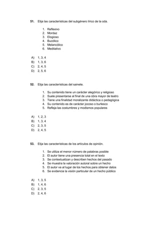 51. Elija las características del subgénero lírico de la oda.
1. Reflexivo
2. Mordaz
3. Elogioso
4. Bucólico
5. Melancólico
6. Meditativo
A) 1, 3, 4
B) 1, 3, 6
C) 2, 4, 5
D) 2, 5, 6
52. Elija las características del sainete.
1. Su contenido tiene un carácter alegórico y religioso
2. Suele presentarse al final de una obra mayor de teatro
3. Tiene una finalidad moralizante didáctica o pedagógica
4. Su contenido es de carácter jocoso o burlesco
5. Refleja las costumbres y modismos populares
A) 1, 2, 3
B) 1, 3, 4
C) 2, 3, 5
D) 2, 4, 5
53. Elija las características de los artículos de opinión.
1. Se utiliza el menor número de palabras posible
2. El autor tiene una presencia total en el texto
3. Se contextualizan y describen hechos del pasado
4. Se muestra la valoración autoral sobre un hecho
5. El autor va al lugar de los hechos para obtener datos
6. Se evidencia la visión particular de un hecho público
A) 1, 3, 5
B) 1, 4, 6
C) 2, 3, 5
D) 2, 4, 6
 