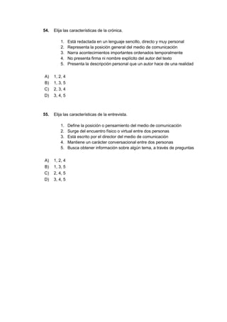54. Elija las características de la crónica.
1. Está redactada en un lenguaje sencillo, directo y muy personal
2. Representa la posición general del medio de comunicación
3. Narra acontecimientos importantes ordenados temporalmente
4. No presenta firma ni nombre explícito del autor del texto
5. Presenta la descripción personal que un autor hace de una realidad
A) 1, 2, 4
B) 1, 3, 5
C) 2, 3, 4
D) 3, 4, 5
55. Elija las características de la entrevista.
1. Define la posición o pensamiento del medio de comunicación
2. Surge del encuentro físico o virtual entre dos personas
3. Está escrito por el director del medio de comunicación
4. Mantiene un carácter conversacional entre dos personas
5. Busca obtener información sobre algún tema, a través de preguntas
A) 1, 2, 4
B) 1, 3, 5
C) 2, 4, 5
D) 3, 4, 5
 