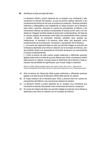 56. Identifique la idea principal del texto.
La literatura infantil y juvenil depende de un receptor muy cambiante y ello
condiciona el estudio del pasado, ya que es preciso dedicar atención a las
condiciones de lectura en las que se produce la recepción. Diversos estudios
históricos y bibliográficos han establecido el mapa evolutivo de la literatura
para niños y jóvenes, teniendo en cuenta los precedentes el folklore y las
narraciones clásicas de adultos incorporadas al campo juvenil, pero a la vez
debemos indagarlo también desde la producción contemporánea. Se trata de
un campo cargado de tensiones entre todos sus participantes niños, jóvenes
y adultos, donde se presentan diversas variables para analizar las
instituciones, el mercado o la censura, entre otras, que aparecen como
condicionantes en la producción, circulación y apropiación de la literatura.
[...] el cuento de Caperucita Roja no solo nos permite indagar la evolución de
la literatura destinada a los niños en relación con el concepto de infancia, sino
que también ofrece una propuesta de recorridos de lectura con acercamiento
a autores contemporáneos.
[...] Ante la lectura de este cuento surgen polémicas y diferentes posturas
ligadas sobre todo a la idea de que los relatos para niños o la literatura infantil
debe educar en valores, muchas veces en detrimento de lo literario y toda su
riqueza, esa pluralidad de significados, que incluye riesgo e inquietud.
Boland, E. (2006). Algunas palabras bastan: niña, abuela, bosque, flores, lobo y... Caperucita por
siempre! Recuperado el 24 de febrero del 2014 en http://www.imaginaria.com.ar/17/7/caperucita-roja.htm
A) Ante la lectura de Caperucita Roja surgen polémicas y diferentes posturas
ligadas a la idea de que la literatura infantil debe educar en valores
B) El mapa evolutivo de la literatura para niños y jóvenes tiene en cuenta los
precedentes del folklore y las narraciones clásicas de adultos
C) La literatura infantil y juvenil depende de un receptor muy cambiante que
condiciona el estudio del pasado a las condiciones de lectura y recepción
D) El cuento de Caperucita Roja nos permite indagar la evolución de la literatura
destinada a los niños en relación con el concepto de infancia
 