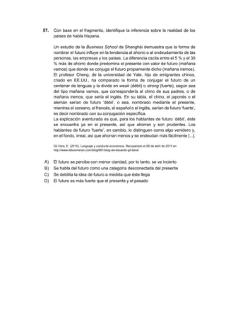57. Con base en el fragmento, identifique la inferencia sobre la realidad de los
países de habla hispana.
Un estudio de la Business School de Shanghái demuestra que la forma de
nombrar el futuro influye en la tendencia al ahorro o al endeudamiento de las
personas, las empresas y los países. La diferencia oscila entre el 5 % y el 30
% más de ahorro donde predomina el presente con valor de futuro (mañana
vamos) que donde se conjuga el futuro propiamente dicho (mañana iremos).
El profesor Cheng, de la universidad de Yale, hijo de emigrantes chinos,
criado en EE.UU., ha comparado la forma de conjugar el futuro de un
centenar de lenguas y la divide en weak (débil) o strong (fuerte), según sea
del tipo mañana vamos, que correspondería al chino de sus padres, o de
mañana iremos, que sería el inglés. En su tabla, el chino, el japonés o el
alemán serían de futuro ‘débil’, o sea, nombrado mediante el presente,
mientras el coreano, el francés, el español o el inglés, serían de futuro ‘fuerte’,
es decir nombrado con su conjugación específica.
La explicación aventurada es que, para los hablantes de futuro ‘débil’, éste
se encuentra ya en el presente, así que ahorran y son prudentes. Los
hablantes de futuro ‘fuerte’, en cambio, lo distinguen como algo venidero y,
en el fondo, irreal, así que ahorran menos y se endeudan más fácilmente [...].
Gil Vera, E. (2015). Lenguaje y conducta económica. Recuperado el 06 de abril de 2015 en
http://www.elboomeran.com/blog/661/blog-de-eduardo-gil-bera/
A) El futuro se percibe con menor claridad, por lo tanto, se ve incierto
B) Se habla del futuro como una categoría desconectada del presente
C) Se debilita la idea de futuro a medida que éste llega
D) El futuro es más fuerte que el presente y el pasado
 