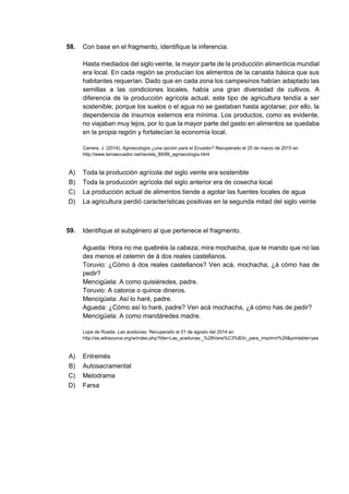 58. Con base en el fragmento, identifique la inferencia.
Hasta mediados del siglo veinte, la mayor parte de la producción alimenticia mundial
era local. En cada región se producían los alimentos de la canasta básica que sus
habitantes requerían. Dado que en cada zona los campesinos habían adaptado las
semillas a las condiciones locales, había una gran diversidad de cultivos. A
diferencia de la producción agrícola actual, este tipo de agricultura tendía a ser
sostenible, porque los suelos o el agua no se gastaban hasta agotarse; por ello, la
dependencia de insumos externos era mínima. Los productos, como es evidente,
no viajaban muy lejos, por lo que la mayor parte del gasto en alimentos se quedaba
en la propia región y fortalecían la economía local.
Carrera, J. (2014). Agroecología ¿una opción para el Ecuador? Recuperado el 25 de marzo de 2015 en
http://www.terraecuador.net/revista_89/89_agroecologia.html
A) Toda la producción agrícola del siglo veinte era sostenible
B) Toda la producción agrícola del siglo anterior era de cosecha local
C) La producción actual de alimentos tiende a agotar las fuentes locales de agua
D) La agricultura perdió características positivas en la segunda mitad del siglo veinte
59. Identifique el subgénero al que pertenece el fragmento.
Agueda: Hora no me quebréis la cabeza; mira mochacha, que te mando que no las
des menos el celemin de á dos reales castellanos.
Toruvio: ¿Cómo á dos reales castellanos? Ven acá, mochacha, ¿á cómo has de
pedir?
Mencigüela: A como quisiéredes, padre.
Toruvio: A catorce o quince dineros.
Mencigüela: Así lo haré, padre.
Agueda: ¿Cómo así lo haré, padre? Ven acá mochacha, ¿á cómo has de pedir?
Mencigüela: A como mandáredes madre.
Lope de Rueda. Las aceitunas. Recuperado el 01 de agosto del 2014 en
http://es.wikisource.org/w/index.php?title=Las_aceitunas:_%28Versi%C3%B3n_para_imprimir%29&printable=yes
A) Entremés
B) Autosacramental
C) Melodrama
D) Farsa
 