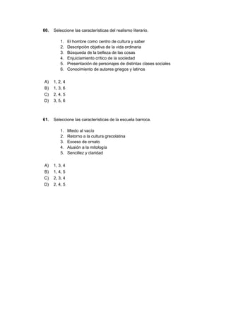 60. Seleccione las características del realismo literario.
1. El hombre como centro de cultura y saber
2. Descripción objetiva de la vida ordinaria
3. Búsqueda de la belleza de las cosas
4. Enjuiciamiento crítico de la sociedad
5. Presentación de personajes de distintas clases sociales
6. Conocimiento de autores griegos y latinos
A) 1, 2, 4
B) 1, 3, 6
C) 2, 4, 5
D) 3, 5, 6
61. Seleccione las características de la escuela barroca.
1. Miedo al vacío
2. Retorno a la cultura grecolatina
3. Exceso de ornato
4. Alusión a la mitología
5. Sencillez y claridad
A) 1, 3, 4
B) 1, 4, 5
C) 2, 3, 4
D) 2, 4, 5
 