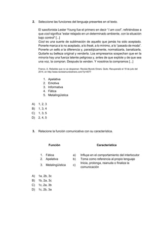 2. Seleccione las funciones del lenguaje presentes en el texto.
El saxofonista Lester Young fue el primero en decir “I am cool”, refiriéndose a
que cool significa “estar relajado en un determinado ambiente, con la situación
bajo control" [...]
Cool es una suerte de sublimación de aquello que jamás ha sido aceptado.
Ponerle marca a lo no aceptado, a lo freak, a lo mínimo, a lo “pasado de moda”.
Ponerle un sello a la diferencia y, paradójicamente, normalizarla, banalizarla.
Quitarle su belleza original y venderla. Los empresarios sospechan que en la
minoría hay una fuerza latente peligrosa y, antes de que explote y de que sea
una voz, la compran. Después la venden. Y nosotros la compramos [...]
Franco, A. Rebeldes que no se despeinan. Revista Mundo Diners. Quito. Recuperado el 18 de julio del
2014, en http://www.revistamundodiners.com/?p=4077
1. Apelativa
2. Emotiva
3. Informativa
4. Fática
5. Metalingüística
A) 1, 2, 3
B) 1, 3, 4
C) 1, 3, 5
D) 2, 4, 5
3. Relacione la función comunicativa con su característica.
Función Característica
1. Fática a) Influye en el comportamiento del interlocutor
2. Apelativa b) Toma como referencia al propio lenguaje
3. Metalingüística c)
Inicia, prolonga, reanuda o finaliza la
comunicación
A) 1a, 2b, 3c
B) 1b, 2a, 3c
C) 1c, 2a, 3b
D) 1c, 2b, 3a
 