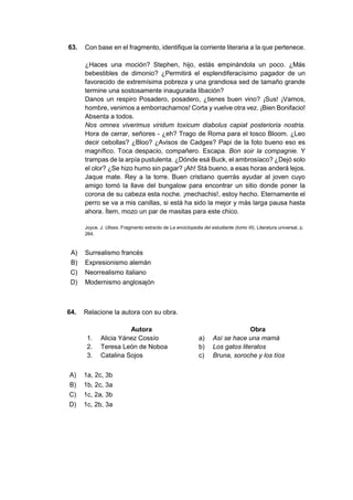 63. Con base en el fragmento, identifique la corriente literaria a la que pertenece.
¿Haces una moción? Stephen, hijo, estás empinándola un poco. ¿Más
bebestibles de dimonio? ¿Permitirá el esplendiferacísimo pagador de un
favorecido de extremísima pobreza y una grandiosa sed de tamaño grande
termine una sostosamente inaugurada libación?
Danos un respiro Posadero, posadero, ¿tienes buen vino? ¡Sus! ¡Vamos,
hombre, venimos a emborracharnos! Corta y vuelve otra vez. ¡Bien Bonifacio!
Absenta a todos.
Nos omnes viverimus viridum toxicum diabolus capiat posterioria nostria.
Hora de cerrar, señores - ¿eh? Trago de Roma para el tosco Bloom. ¿Leo
decir cebollas? ¿Bloo? ¿Avisos de Cadges? Papi de la foto bueno eso es
magnífico. Toca despacio, compañero. Escapa. Bon soir la compagnie. Y
trampas de la arpía pustulenta. ¿Dónde esá Buck, el ambrosíaco? ¿Dejó solo
el olor? ¿Se hizo humo sin pagar? ¡Ah! Stá bueno, a esas horas anderá lejos.
Jaque mate. Rey a la torre. Buen cristiano querrás ayudar al joven cuyo
amigo tomó la llave del bungalow para encontrar un sitio donde poner la
corona de su cabeza esta noche. ¡mechachis!, estoy hecho. Eternamente el
perro se va a mis canillas, si está ha sido la mejor y más larga pausa hasta
ahora. Ítem, mozo un par de masitas para este chico.
Joyce, J. Ulises. Fragmento extraído de La enciclopedia del estudiante (tomo III), Literatura universal, p.
264.
A) Surrealismo francés
B) Expresionismo alemán
C) Neorrealismo italiano
D) Modernismo anglosajón
64. Relacione la autora con su obra.
Autora Obra
1. Alicia Yánez Cossío a) Así se hace una mamá
2. Teresa León de Noboa b) Los gatos literatos
3. Catalina Sojos c) Bruna, soroche y los tíos
A) 1a, 2c, 3b
B) 1b, 2c, 3a
C) 1c, 2a, 3b
D) 1c, 2b, 3a
 