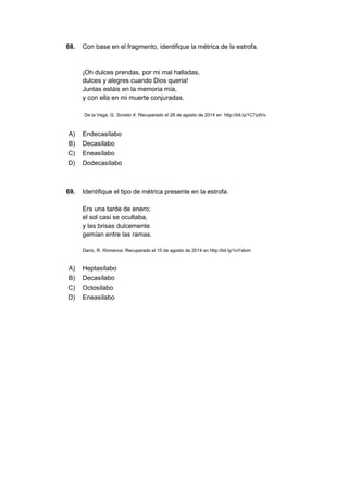 68. Con base en el fragmento, identifique la métrica de la estrofa.
¡Oh dulces prendas, por mi mal halladas,
dulces y alegres cuando Dios quería!
Juntas estáis en la memoria mía,
y con ella en mi muerte conjuradas.
De la Vega, G. Soneto X. Recuperado el 28 de agosto de 2014 en http://bit.ly/1C7zdVo
A) Endecasílabo
B) Decasílabo
C) Eneasílabo
D) Dodecasílabo
69. Identifique el tipo de métrica presente en la estrofa.
Era una tarde de enero;
el sol casi se ocultaba,
y las brisas dulcemente
gemían entre las ramas.
Darío, R. Romance. Recuperado el 15 de agosto de 2014 en http://bit.ly/1oYxIom
A) Heptasílabo
B) Decasílabo
C) Octosílabo
D) Eneasílabo
 