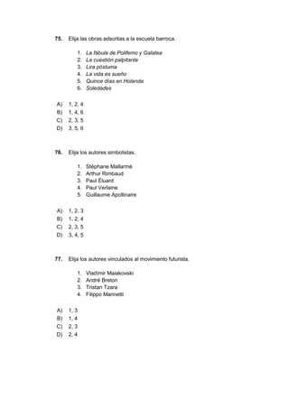 75. Elija las obras adscritas a la escuela barroca.
1. La fábula de Polifemo y Galatea
2. La cuestión palpitante
3. Lira póstuma
4. La vida es sueño
5. Quince días en Holanda
6. Soledades
A) 1, 2, 4
B) 1, 4, 6
C) 2, 3, 5
D) 3, 5, 6
76. Elija los autores simbolistas.
1. Stéphane Mallarmé
2. Arthur Rimbaud
3. Paul Éluard
4. Paul Verlaine
5. Guillaume Apollinaire
A) 1, 2, 3
B) 1, 2, 4
C) 2, 3, 5
D) 3, 4, 5
77. Elija los autores vinculados al movimiento futurista.
1. Vladímir Maiakovski
2. André Breton
3. Tristan Tzara
4. Filippo Marinetti
A) 1, 3
B) 1, 4
C) 2, 3
D) 2, 4
 