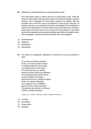 78. Identifique la corriente literaria a la que pertenece el texto.
Sin duda quería mucho a mamá, pero eso no quería decir nada. Todos los
seres normales habían deseado más o menos la muerte de aquellos a quienes
amaban. Aquí el abogado me interrumpió y pareció muy agitado. Me hizo
prometer que no diría tal cosa en la audiencia ni ante el juez instructor. Le
expliqué que tenía una naturaleza tal que las necesidades físicas alteraban a
menudo mis sentimientos. El día del entierro de mamá estaba muy cansado y
tenía sueño, de manera que no me di cuenta de lo que pasaba. Lo que podía
afirmar con seguridad es que hubiera preferido que mamá no hubiese muerto.
Pero el abogado no pareció conforme. Me dijo "eso no es bastante".
A) Existencialismo
B) Idealismo
C) Modernismo
D) Naturalismo
79. Con base en el fragmento, identifique el movimiento al que se adscribe el
texto.
Sí, tu niñez ya fábula de fuentes.
El tren y la mujer que llena el cielo.
Tu soledad esquiva en los hoteles
y tu máscara pura de otro signo.
Es la niñez del mar y tu silencio
donde los sabios vidrios se quebraban.
Es tu yerta ignorancia donde estuvo
mi torso limitado por el fuego.
Norma de amor te di, hombre de Apolo,
llanto con ruiseñor enajenado,
pero, pasto de ruina, te afilabas
para los breves sueños indecisos.
Pensamiento de enfrente, luz de ayer,
índices y señales del acaso.
García Lorca, F. (1929). Tu infancia en mentón, en Poeta en Nueva York.
A) Futurista
B) Surrealista
C) Creacionista
D) Dadaísta
 