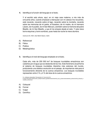 4. Identifique la función del lenguaje en el texto.
Y al escribir esto ahora, aquí, en mi vieja casa materna, a mis más de
cincuenta años, cuando empiezan a blanquear con mi cabeza mis recuerdos,
está nevando, nevando sobre el lago, nevando sobre la montaña, nevando
sobre las memorias de mi padre, el forastero; de mi madre, de mi hermano
Lázaro, de mi pueblo, de mi San Manuel, y también sobre la memoria del pobre
Blasillo, de mi San Blasillo, y que él me ampare desde el cielo. Y esta nieve
borra esquinas y borra sombras, pues hasta de noche la nieve alumbra.
Unamuno M. (1931). San Martín Bueno, mártir.
A) Referencial
B) Fática
C) Poética
D) Metalingüística
5. Identifique el nivel del lenguaje empleado en el texto.
Cada año, más de 250 000 km2
de bosques inundables amazónicos son
cubiertos por el agua que se desborda de los ríos. Este fenómeno anual forma
el sistema de bosques inundables ribereños más extensos del mundo,
produciendo una drástica revolución en el paisaje, de importancia vital para el
funcionamiento eficiente de la cuenca amazónica. Los bosques inundables
representan entre 3 % y 4 % del área de la cuenca amazónica.
S.A. ¿Bosques subacuáticos? Recuperado el 21 de julio de 2014
en http://wwf.panda.org/es/nuestro_trabajo/iniciativas_globales/amazonia/acerca_de_la_amazonia/ecosistemas_amazonicos/los_bosques_in
undables_amazonicos
A) Coloquial
B) Formal
C) Vulgar
D) Científico
 