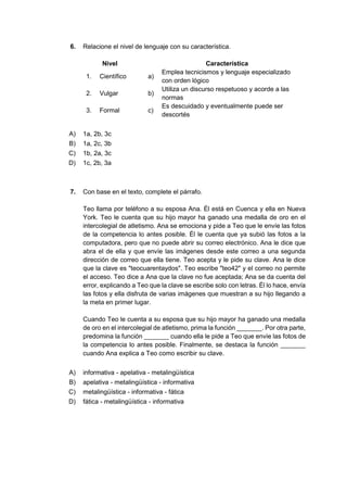 6. Relacione el nivel de lenguaje con su característica.
Nivel Característica
1. Científico a)
Emplea tecnicismos y lenguaje especializado
con orden lógico
2. Vulgar b)
Utiliza un discurso respetuoso y acorde a las
normas
3. Formal c)
Es descuidado y eventualmente puede ser
descortés
A) 1a, 2b, 3c
B) 1a, 2c, 3b
C) 1b, 2a, 3c
D) 1c, 2b, 3a
7. Con base en el texto, complete el párrafo.
Teo llama por teléfono a su esposa Ana. Él está en Cuenca y ella en Nueva
York. Teo le cuenta que su hijo mayor ha ganado una medalla de oro en el
intercolegial de atletismo. Ana se emociona y pide a Teo que le envíe las fotos
de la competencia lo antes posible. Él le cuenta que ya subió las fotos a la
computadora, pero que no puede abrir su correo electrónico. Ana le dice que
abra el de ella y que envíe las imágenes desde este correo a una segunda
dirección de correo que ella tiene. Teo acepta y le pide su clave. Ana le dice
que la clave es "teocuarentaydos". Teo escribe "teo42" y el correo no permite
el acceso. Teo dice a Ana que la clave no fue aceptada; Ana se da cuenta del
error, explicando a Teo que la clave se escribe solo con letras. Él lo hace, envía
las fotos y ella disfruta de varias imágenes que muestran a su hijo llegando a
la meta en primer lugar.
Cuando Teo le cuenta a su esposa que su hijo mayor ha ganado una medalla
de oro en el intercolegial de atletismo, prima la función _______. Por otra parte,
predomina la función _______ cuando ella le pide a Teo que envíe las fotos de
la competencia lo antes posible. Finalmente, se destaca la función _______
cuando Ana explica a Teo como escribir su clave.
A) informativa - apelativa - metalingüística
B) apelativa - metalingüística - informativa
C) metalingüística - informativa - fática
D) fática - metalingüística - informativa
 