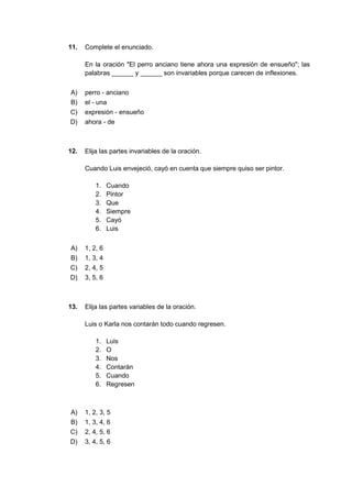 11. Complete el enunciado.
En la oración "El perro anciano tiene ahora una expresión de ensueño"; las
palabras ______ y ______ son invariables porque carecen de inflexiones.
A) perro - anciano
B) el - una
C) expresión - ensueño
D) ahora - de
12. Elija las partes invariables de la oración.
Cuando Luis envejeció, cayó en cuenta que siempre quiso ser pintor.
1. Cuando
2. Pintor
3. Que
4. Siempre
5. Cayó
6. Luis
A) 1, 2, 6
B) 1, 3, 4
C) 2, 4, 5
D) 3, 5, 6
13. Elija las partes variables de la oración.
Luis o Karla nos contarán todo cuando regresen.
1. Luis
2. O
3. Nos
4. Contarán
5. Cuando
6. Regresen
A) 1, 2, 3, 5
B) 1, 3, 4, 6
C) 2, 4, 5, 6
D) 3, 4, 5, 6
 
