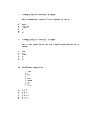 14. Identifique una parte invariable de la oración.
María observaba a un pequeño niño que perseguía una paloma.
A) María
B) Pequeño
C) A
D) Un
15. Identifique una parte invariable de la oración.
Mas no pasó mucho tiempo para que el águila recibiera el pago de su
traición.
A) Mas
B) Pasó
C) Su
D) El
16. Identifique las conjunciones.
1. Sino
2. En
3. Y
4. Que
5. Hasta
6. Un
7. Pero
A) 1, 2, 5, 7
B) 1, 3, 4, 7
C) 2, 3, 4, 6
D) 3, 5, 6, 7
 