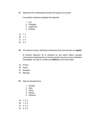 17. Seleccione los modificadores directos del sujeto en la oración.
Los pueblos originarios protegían las especies.
1. Los
2. Protegían
3. Originarios
4. Pueblos
A) 1, 2
B) 1, 3
C) 2, 4
D) 3, 4
18. Con base en el caso, identifique el elemento de la comunicación en negrita.
El Director Ejecutivo de la empresa en que labora Marco necesita
comunicarse urgentemente con él para avisarle que los insumos solicitados
han llegado; con ese fin, lo llama por teléfono y se lo hace saber.
A) Emisor
B) Canal
C) Receptor
D) Mensaje
19. Elija los extranjerismos.
1. Cantata
2. Cáliz
3. Pasta
4. Novela
5. Influenza
A) 1, 3, 4
B) 1, 4, 5
C) 2, 3, 4
D) 2, 3, 5
 