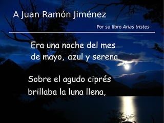 Era una noche del mes de mayo,  Sobre el agudo ciprés brillaba la luna llena, azul y serena. A Juan Ramón Jiménez Por su libro  Arias tristes . 