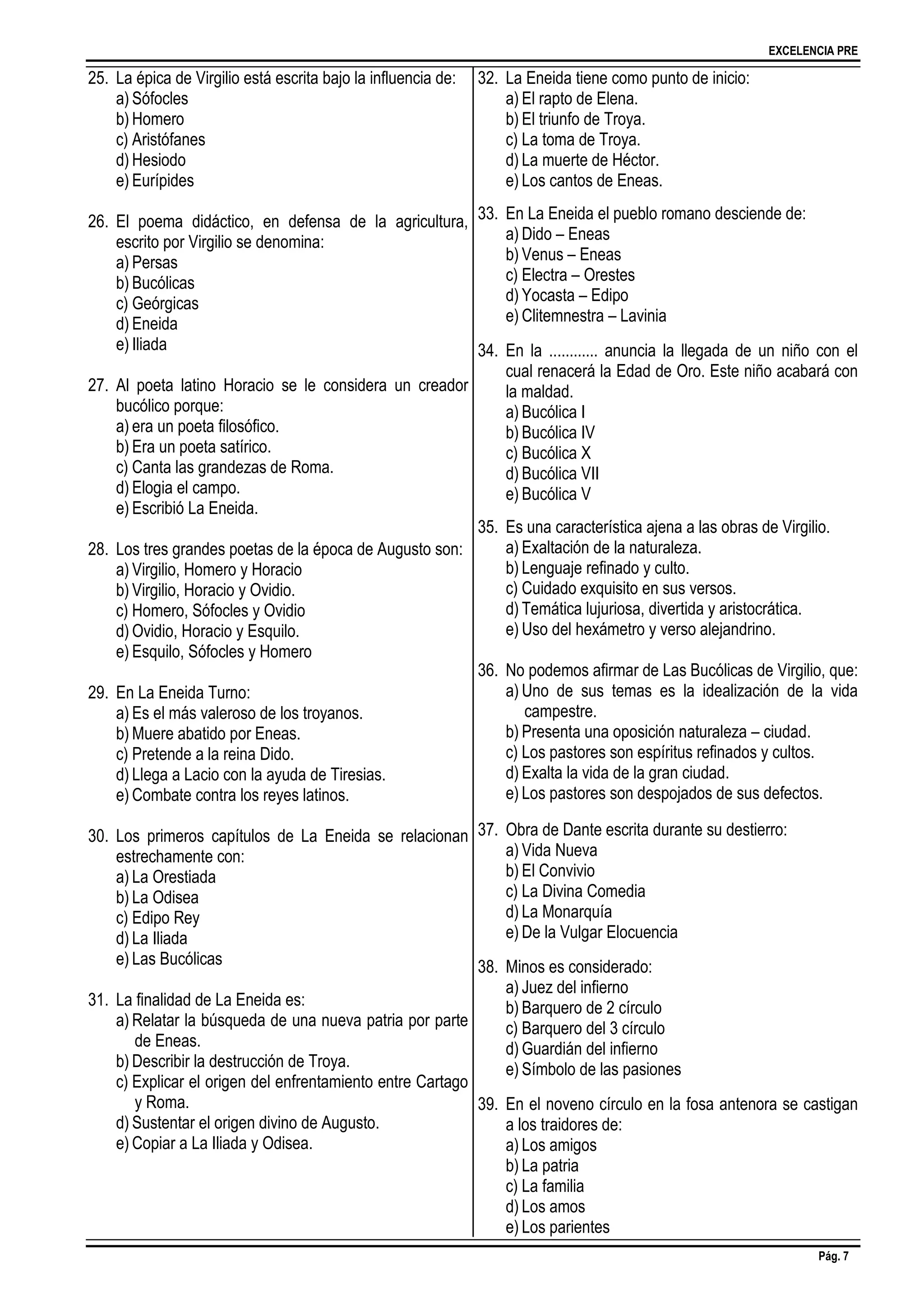 EXCELENCIA PRE
Pág. 7
25. La épica de Virgilio está escrita bajo la influencia de:
a) Sófocles
b) Homero
c) Aristófanes
d) Hesiodo
e) Eurípides
26. El poema didáctico, en defensa de la agricultura,
escrito por Virgilio se denomina:
a) Persas
b) Bucólicas
c) Geórgicas
d) Eneida
e) Iliada
27. Al poeta latino Horacio se le considera un creador
bucólico porque:
a) era un poeta filosófico.
b) Era un poeta satírico.
c) Canta las grandezas de Roma.
d) Elogia el campo.
e) Escribió La Eneida.
28. Los tres grandes poetas de la época de Augusto son:
a) Virgilio, Homero y Horacio
b) Virgilio, Horacio y Ovidio.
c) Homero, Sófocles y Ovidio
d) Ovidio, Horacio y Esquilo.
e) Esquilo, Sófocles y Homero
29. En La Eneida Turno:
a) Es el más valeroso de los troyanos.
b) Muere abatido por Eneas.
c) Pretende a la reina Dido.
d) Llega a Lacio con la ayuda de Tiresias.
e) Combate contra los reyes latinos.
30. Los primeros capítulos de La Eneida se relacionan
estrechamente con:
a) La Orestiada
b) La Odisea
c) Edipo Rey
d) La Iliada
e) Las Bucólicas
31. La finalidad de La Eneida es:
a) Relatar la búsqueda de una nueva patria por parte
de Eneas.
b) Describir la destrucción de Troya.
c) Explicar el origen del enfrentamiento entre Cartago
y Roma.
d) Sustentar el origen divino de Augusto.
e) Copiar a La Iliada y Odisea.
32. La Eneida tiene como punto de inicio:
a) El rapto de Elena.
b) El triunfo de Troya.
c) La toma de Troya.
d) La muerte de Héctor.
e) Los cantos de Eneas.
33. En La Eneida el pueblo romano desciende de:
a) Dido – Eneas
b) Venus – Eneas
c) Electra – Orestes
d) Yocasta – Edipo
e) Clitemnestra – Lavinia
34. En la ............ anuncia la llegada de un niño con el
cual renacerá la Edad de Oro. Este niño acabará con
la maldad.
a) Bucólica I
b) Bucólica IV
c) Bucólica X
d) Bucólica VII
e) Bucólica V
35. Es una característica ajena a las obras de Virgilio.
a) Exaltación de la naturaleza.
b) Lenguaje refinado y culto.
c) Cuidado exquisito en sus versos.
d) Temática lujuriosa, divertida y aristocrática.
e) Uso del hexámetro y verso alejandrino.
36. No podemos afirmar de Las Bucólicas de Virgilio, que:
a) Uno de sus temas es la idealización de la vida
campestre.
b) Presenta una oposición naturaleza – ciudad.
c) Los pastores son espíritus refinados y cultos.
d) Exalta la vida de la gran ciudad.
e) Los pastores son despojados de sus defectos.
37. Obra de Dante escrita durante su destierro:
a) Vida Nueva
b) El Convivio
c) La Divina Comedia
d) La Monarquía
e) De la Vulgar Elocuencia
38. Minos es considerado:
a) Juez del infierno
b) Barquero de 2 círculo
c) Barquero del 3 círculo
d) Guardián del infierno
e) Símbolo de las pasiones
39. En el noveno círculo en la fosa antenora se castigan
a los traidores de:
a) Los amigos
b) La patria
c) La familia
d) Los amos
e) Los parientes
 