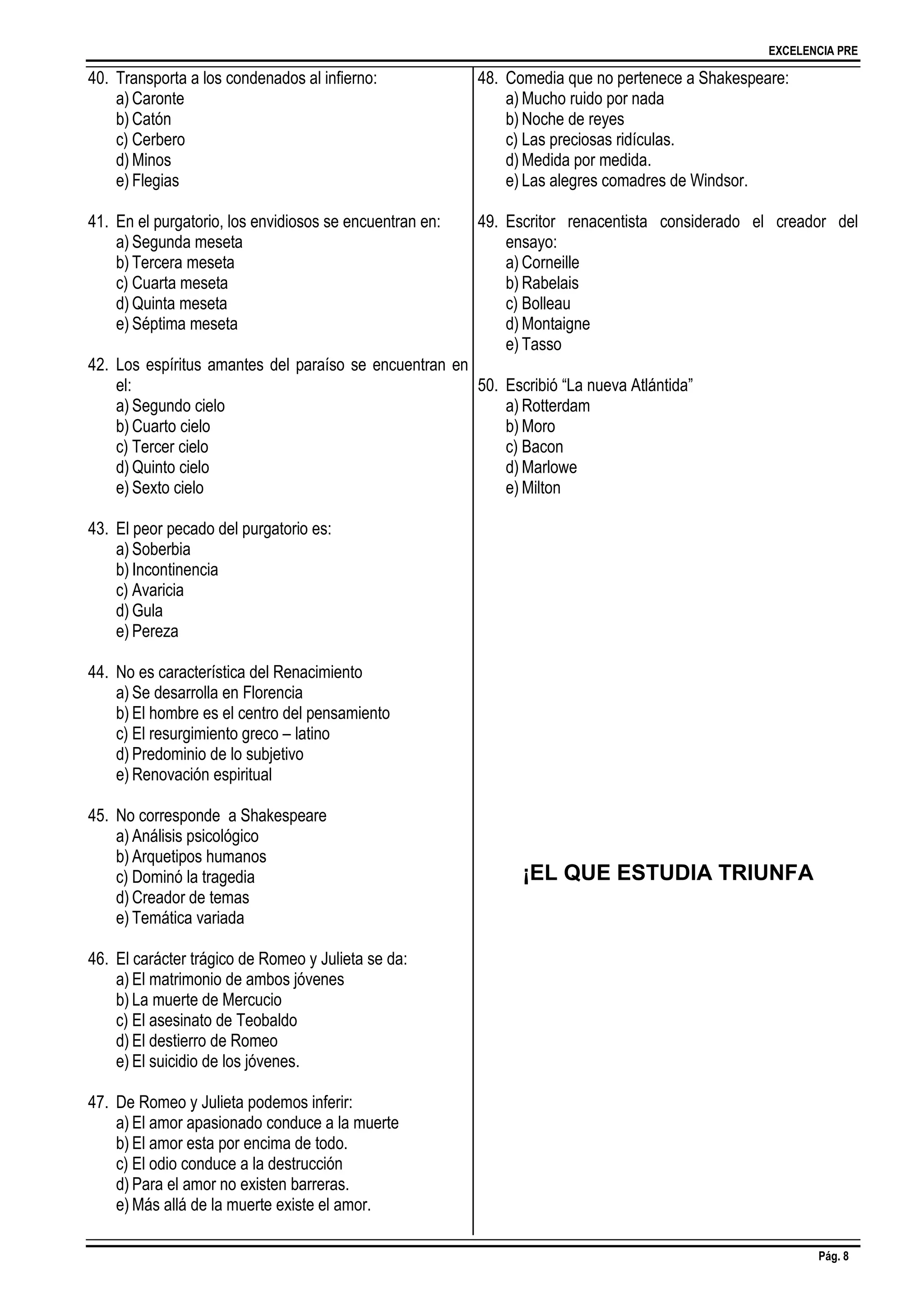 EXCELENCIA PRE
Pág. 8
40. Transporta a los condenados al infierno:
a) Caronte
b) Catón
c) Cerbero
d) Minos
e) Flegias
41. En el purgatorio, los envidiosos se encuentran en:
a) Segunda meseta
b) Tercera meseta
c) Cuarta meseta
d) Quinta meseta
e) Séptima meseta
42. Los espíritus amantes del paraíso se encuentran en
el:
a) Segundo cielo
b) Cuarto cielo
c) Tercer cielo
d) Quinto cielo
e) Sexto cielo
43. El peor pecado del purgatorio es:
a) Soberbia
b) Incontinencia
c) Avaricia
d) Gula
e) Pereza
44. No es característica del Renacimiento
a) Se desarrolla en Florencia
b) El hombre es el centro del pensamiento
c) El resurgimiento greco – latino
d) Predominio de lo subjetivo
e) Renovación espiritual
45. No corresponde a Shakespeare
a) Análisis psicológico
b) Arquetipos humanos
c) Dominó la tragedia
d) Creador de temas
e) Temática variada
46. El carácter trágico de Romeo y Julieta se da:
a) El matrimonio de ambos jóvenes
b) La muerte de Mercucio
c) El asesinato de Teobaldo
d) El destierro de Romeo
e) El suicidio de los jóvenes.
47. De Romeo y Julieta podemos inferir:
a) El amor apasionado conduce a la muerte
b) El amor esta por encima de todo.
c) El odio conduce a la destrucción
d) Para el amor no existen barreras.
e) Más allá de la muerte existe el amor.
48. Comedia que no pertenece a Shakespeare:
a) Mucho ruido por nada
b) Noche de reyes
c) Las preciosas ridículas.
d) Medida por medida.
e) Las alegres comadres de Windsor.
49. Escritor renacentista considerado el creador del
ensayo:
a) Corneille
b) Rabelais
c) Bolleau
d) Montaigne
e) Tasso
50. Escribió “La nueva Atlántida”
a) Rotterdam
b) Moro
c) Bacon
d) Marlowe
e) Milton
¡EL QUE ESTUDIA TRIUNFA
 