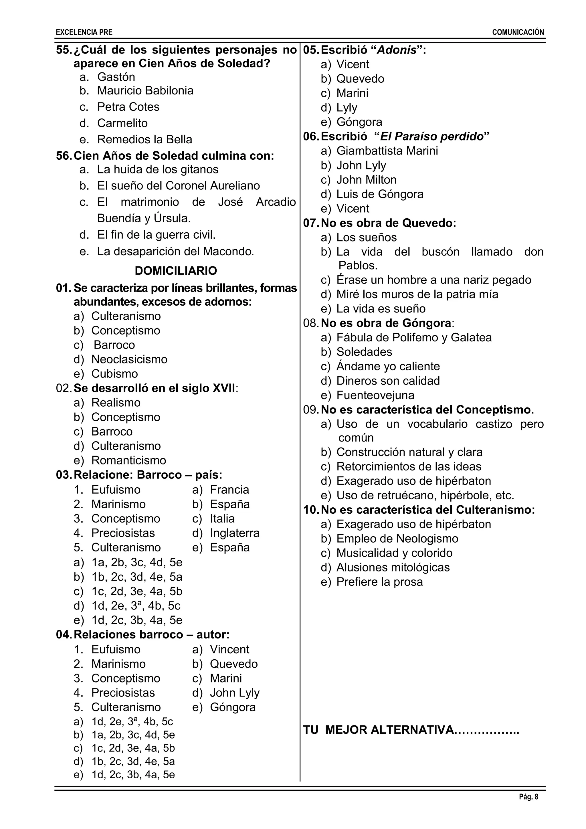 EXCELENCIA PRE COMUNICACIÓN
Pág. 8
55.¿Cuál de los siguientes personajes no
aparece en Cien Años de Soledad?
a. Gastón
b. Mauricio Babilonia
c. Petra Cotes
d. Carmelito
e. Remedios la Bella
56.Cien Años de Soledad culmina con:
a. La huida de los gitanos
b. El sueño del Coronel Aureliano
c. El matrimonio de José Arcadio
Buendía y Úrsula.
d. El fin de la guerra civil.
e. La desaparición del Macondo.
DOMICILIARIO
01. Se caracteriza por líneas brillantes, formas
abundantes, excesos de adornos:
a) Culteranismo
b) Conceptismo
c) Barroco
d) Neoclasicismo
e) Cubismo
02.Se desarrolló en el siglo XVII:
a) Realismo
b) Conceptismo
c) Barroco
d) Culteranismo
e) Romanticismo
03.Relacione: Barroco – país:
1. Eufuismo
2. Marinismo
3. Conceptismo
4. Preciosistas
5. Culteranismo
a) Francia
b) España
c) Italia
d) Inglaterra
e) España
a) 1a, 2b, 3c, 4d, 5e
b) 1b, 2c, 3d, 4e, 5a
c) 1c, 2d, 3e, 4a, 5b
d) 1d, 2e, 3ª, 4b, 5c
e) 1d, 2c, 3b, 4a, 5e
04.Relaciones barroco – autor:
1. Eufuismo
2. Marinismo
3. Conceptismo
4. Preciosistas
5. Culteranismo
a) Vincent
b) Quevedo
c) Marini
d) John Lyly
e) Góngora
a) 1d, 2e, 3ª, 4b, 5c
b) 1a, 2b, 3c, 4d, 5e
c) 1c, 2d, 3e, 4a, 5b
d) 1b, 2c, 3d, 4e, 5a
e) 1d, 2c, 3b, 4a, 5e
05.Escribió “Adonis”:
a) Vicent
b) Quevedo
c) Marini
d) Lyly
e) Góngora
06.Escribió “El Paraíso perdido”
a) Giambattista Marini
b) John Lyly
c) John Milton
d) Luis de Góngora
e) Vicent
07.No es obra de Quevedo:
a) Los sueños
b) La vida del buscón llamado don
Pablos.
c) Érase un hombre a una nariz pegado
d) Miré los muros de la patria mía
e) La vida es sueño
08.No es obra de Góngora:
a) Fábula de Polifemo y Galatea
b) Soledades
c) Ándame yo caliente
d) Dineros son calidad
e) Fuenteovejuna
09.No es característica del Conceptismo.
a) Uso de un vocabulario castizo pero
común
b) Construcción natural y clara
c) Retorcimientos de las ideas
d) Exagerado uso de hipérbaton
e) Uso de retruécano, hipérbole, etc.
10.No es característica del Culteranismo:
a) Exagerado uso de hipérbaton
b) Empleo de Neologismo
c) Musicalidad y colorido
d) Alusiones mitológicas
e) Prefiere la prosa
TU MEJOR ALTERNATIVA……………..
 