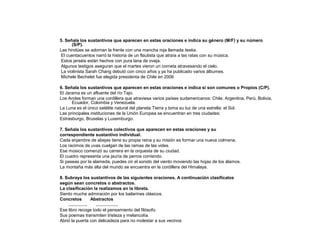 5. Señala los sustantivos que aparecen en estas oraciones e indica su género (M/F) y su número
(S/P).
Las hindúes se adornan la frente con una mancha roja llamada teeka.
El cuentacuentos narró la historia de un flautista que atraía a las ratas con su música.
Estos jerséis están hechos con pura lana de oveja.
Algunos testigos aseguran que el martes vieron un cometa atravesando el cielo.
La violinista Sarah Chang debutó con cinco años y ya ha publicado varios álbumes.
Michele Bechelet fue elegida presidenta de Chile en 2006
6. Señala los sustantivos que aparecen en estas oraciones e indica si son comunes o Propios (C/P).
El Jarama es un afluente del río Tajo.
Los Andes forman una cordillera que atraviesa varios países sudamericanos: Chile, Argentina, Perú, Bolivia,
Ecuador, Colombia y Venezuela.
La Luna es el único satélite natural del planeta Tierra y toma su luz de una estrella: el Sol.
Las principales instituciones de la Unión Europea se encuentran en tres ciudades:
Estrasburgo, Bruselas y Luxemburgo.
7. Señala los sustantivos colectivos que aparecen en estas oraciones y su
correspondiente sustantivo individual.
Cada enjambre de abejas tiene su propia reina y su misión es formar una nueva colmena.
Los racimos de uvas cuelgan de las ramas de las vides.
Ese músico comenzó su carrera en la orquesta de su ciudad.
El cuadro representa una jauría de perros corriendo.
Si paseas por la alameda, puedes oír el sonido del viento moviendo las hojas de los álamos.
La montaña más alta del mundo se encuentra en la cordillera del Himalaya.
8. Subraya los sustantivos de las siguientes oraciones. A continuación clasifícalos
según sean concretos o abstractos.
La clasificación la realizamos en la libreta.
Siento mucha admiración por los bailarines clásicos.
Concretos
Abstractos
………….
……………
Ese libro recoge todo el pensamiento del filósofo.
Sus poemas transmiten tristeza y melancolía.
Abrió la puerta con delicadeza para no molestar a sus vecinos

 