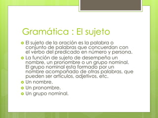 Gramática : El sujeto
 El sujeto de la oración es la palabra o
conjunto de palabras que concuerdan con
el verbo del predicado en número y persona.
 La función de sujeto de desempeña un
nombre, un pronombre o un grupo nominal.
El grupo nominal esta formado por un
nombre acompañado de otras palabras, que
pueden ser artículos, adjetivos, etc.
 Un nombre.
 Un pronombre.
 Un grupo nominal.
 
