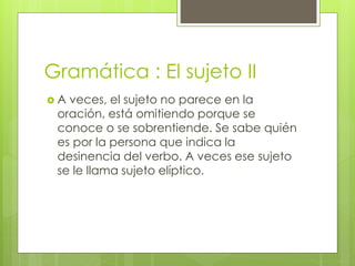 Gramática : El sujeto II
 A veces, el sujeto no parece en la
oración, está omitiendo porque se
conoce o se sobrentiende. Se sabe quién
es por la persona que indica la
desinencia del verbo. A veces ese sujeto
se le llama sujeto elíptico.
 