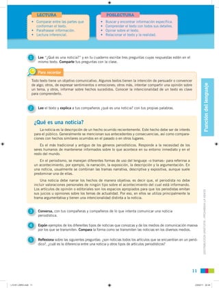 DISTRIBUCIÓNGRATUITA-PROHIBIDALAVENTA
Todo texto tiene un objetivo comunicativo. Algunos textos tienen la intención de persuadir o convencer
de algo; otros, de expresar sentimientos o emociones; otros más, intentar compartir una opinión sobre
un tema, y otros, informar sobre hechos sucedidos. Conocer la intencionalidad de un texto es clave
para comprenderlo.
Para recordar
1111
• Comparar entre las partes que
conforman el texto.
• Parafrasear información.
• Lectura inferencial.
LECTURA
• Buscar y encontrar información específica.
• Comprender el texto con todos sus detalles.
• Opinar sobre el texto.
• Relacionar el texto y la realidad.
POSLECTURA
Funcióndellenguaje
3 Conversa, con tus compañeras y compañeros de lo que intenta comunicar una noticia
periodística.
1 Lee “¿Qué es una noticia?” y en tu cuaderno escribe tres preguntas cuyas respuestas estén en el
mismo texto. Comparte tus preguntas con la clase.
4 Expón ejemplos de los diferentes tipos de noticias que conozcas y de los medios de comunicación masiva
por los que se transmiten. Compara la forma como se transmiten las noticias en los diversos medios.
5 Reflexiona sobre las siguientes preguntas: ¿son noticias todos los artículos que se encuentran en un perió-
dico?, ¿cuál es la diferencia entre una noticia y otros tipos de artículos periodísticos?
¿Qué es una noticia?
La noticia es la descripción de un hecho ocurrido recientemente. Este hecho debe ser de interés
para el público. Generalmente se mencionan sus antecedentes y consecuencias, así como compara-
ciones con hechos similares ocurridos en el pasado o en otros lugares.
Es el más tradicional y antiguo de los géneros periodísticos. Responde a la necesidad de los
seres humanos de mantenerse informados sobre lo que acontece en su entorno inmediato y en el
resto del mundo.
En el periodismo, se manejan diferentes formas de uso del lenguaje –o tramas– para referirse a
un acontecimiento, por ejemplo, la narración, la exposición, la descripción y la argumentación. En
una noticia, usualmente se combinan las tramas narrativa, descriptiva y expositiva, aunque suele
predominar una de ellas.
Una noticia debe narrar los hechos de manera objetiva; es decir que, el periodista no debe
incluir valoraciones personales de ningún tipo sobre el acontecimiento del cual está informando.
Los artículos de opinión o editoriales son los espacios apropiados para que los periodistas emitan
sus juicios u opiniones sobre los temas de actualidad. Por eso, en ellos se utiliza principalmente la
trama argumentativa y tienen una intencionalidad distinta a la noticia.
2 Lee el texto y explica a tus compañeros ¿qué es una noticia? con tus propias palabras.
L10 B1 LIBRO.indd 11L10 B1 LIBRO.indd 11 23/02/11 22:3423/02/11 22:34
 