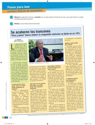 DISTRIBUCIÓNGRATUITA-PROHIBIDALAVENTA
12
Lectura: Noticia de actualidad
Pasos para leer
1 Observa la siguiente noticia y comenta con la clase sobre el tema de la nota. ¿En qué indicios o pistas
te basas para esta opinión?
2 Realiza una primera lectura del texto.
Jorge Albán, vicealcalde de Quito. Foto: ANDES
Se acabaron los trancones
“Pico y placa” busca reducir la congestión vehicular en Quito en un 15%
Tomado de http://andes.info.ec/entrevistas/pico-y-placa-busca-reducir-la-congestion-vehicular-en-quito-en-un-15-11089.html
por ANDES/GC »
15:53 - 12 abr 2010
L
a aplicación del deno-
minado “pico y placa”
permitirá aliviar en un
15% la congestión ve-
hicular de la capital ecuatoria-
na durante las horas de mayor
circulación vehicular, informó
el vicealcalde de Quito, Jorge
Albán, en una entrevista con la
Agencia Pública de Noticias de
Ecuador y Suramérica (Andes).
A partir de mayo, y de acuer-
do con el número de placa,
el 20% del parque automotor
privado tendrá prohibición de
transitar entre las 07:00 a 09:30
y de 16:00 a 19:30 durante un
día a la semana. Albán explicó
que quienes llegan a Quito des-
de otros cantones (en los días y
horas que tienen prohibición),
podrán dejar sus vehículos en
los parqueos ubicados al ingre-
so de la ciudad.
La ejecución del “pico y
placa” arranca en mayo.
¿Están preparados los
quiteños?
“Para la implementación
del proyecto hemos realizado
estudios profundos para
determinar el alcance de
la medida, los problemas
de circulación, las horas
consideradas pico. El Municipio
de Quito ha recibido el apoyo
de los técnicos que apoyaron a
la implementación de la medida
en Bogotá.
El modelo que estamos apli-
cando es menos restrictivo que
el que se emplea en otras ciu-
dades, como México o Bogotá.
Consideramos que es el adecua-
do y que vamos a tener buenos
resultados pues, aunque al prin-
cipio había mucha preocupa-
ción, ahora vemos que hay una
tendencia de apoyo a la medida.
Esperamos que cuando se
vean los primeros resultados, el
apoyo aumente y los ciudada-
nos adecúen sus horarios.”
¿Qué pasa con las personas
que vienen a la ciudad
desde otros cantones o
provincias?
“Ellos pueden jugar con los
horarios. Si saben que su vehí-
culo no puede circular en deter-
minadas horas durante cierto
día, no deben venir a Quito o
deben hacerlo más temprano o
más tarde de las horas de pro-
hibición. Pero, si hay personas
que necesariamente deben venir
a la capital (como es el caso de
quienes viven en los valles),
tendrán que dejar sus vehículos
en los bordes de la ciudad en los
sitios de parqueo que se han es-
tablecido.”
¿En cuánto se reducirá
el ﬂujo vehicular con el
“pico y placa”?
“En la restricción se invo-
lucran alrededor del 20% de
los vehículos que transitan por
Quito, es decir unos 80 mil ve-
hículos por día, aunque hay que
considerar que muchos vehícu-
los vienen desde los valles. En
términos del espacio, tendre-
mos un 15% menos de conges-
tión, pero como esto repercute
en la velocidad, el impacto será
mayor.
La medida está acompaña-
da de otras series de medidas
orientadas a mejorar y estimu-
lar el uso del transporte públi-
co. Se aplicarán sistemas más
rigurosos para ordenar el uso
de los parqueos y de paradas
de los buses para optimizar la
utilización de los transportes
colectivos.
En el caso del sistema tro-
lebús, esperamos aumentar su
velocidad. De 12 kilómetros
por hora que tiene actualmente
como promedio, va a subir a 16
o 18 kilómetros; eso facilitará
el servicio.”
¿Quiénes están exentos
de la norma?
“La norma rige para todos
los vehículos públicos o priva-
dos, empezando por los vehí-
culos oﬁciales, a excepción del
presidente y el vicepresidente
de la República. Únicamente
están exentos los transportes
colectivos (público o privado),
taxis, automotores que brindan
servicio de seguridad o salud, y
los conductores con discapaci-
dad o de la tercera edad.
Al ﬁnal ganaremos todos
porque, actualmente, todos es-
tamos siendo afectados por el
problema de la movilidad. Lo
que tenemos que hacer es usar
más el transporte público, ajus-
tar nuestros horarios y ser más
disciplinados.”
La vigilancia policial
será fundamental
en el proceso…
“Un órgano muy importan-
te en este modelo es la Poli-
cía Nacional que, junto con el
Municipio, tiene que realizar
el control y el seguimiento. El
personal policial ha sido en-
trenado para que tengan una
participación eﬁcaz y que apli-
quen las sanciones de acuerdo
con las instrucciones. Hay un
modelo progresivo de sancio-
nes: la primera vez, la multa es
de US$ 80 más un día que no
podrá circular el vehículo; la
segunda, de US$ 120 más tres
días; y la tercera, US$ 240 (un
salario mínimo) y cinco días de
restricción.”/GMC
L10 B1 LIBRO.indd 12L10 B1 LIBRO.indd 12 23/02/11 22:3423/02/11 22:34
 
