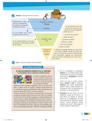 DISTRIBUCIÓNGRATUITA-PROHIBIDALAVENTA
1313
3 Analiza la estructura de la noticia.
4 Lee la noticia y realiza las actividades.
Proporcionan lo esen-
cial de la información.
Su objetivo es despertar
el interés del lector.
Es una síntesis de lo más
importante de la noticia.
Es el primer párrafo, en el que
se resume la información central
de la noticia.
Epígrafe o antetítulo
Titular
Subtítulo
Entrada o lead
(lid)
Cuerpo de
la noticia
Detalles
EL DIARIO MATUTINO
EL MAYOR EMBOTELLAMIENTO DE LA HISTORIA
Los semáforos de la ciudad se volvieron locos
La mayor congestión vehicu-
lar de la historia evidencia la
cantidad desmesurada de autos
de servicio particular que hay
en la ciudad de Ambato.
Millares de carros quedaron atrapados como en un gran labe-
rinto, en pleno centro de Ambato. Algunos automovilistas al
no vislumbrar ninguna posibilidad de salida, abandonaron sus
carros en medio de la calle y se fueron a dormir.
El día de ayer lunes 22 de mayo, la ciudad sufrió un corte pro-
longado de energía eléctrica que hizo que todos los semáfo-
ros del centro de la ciudad se apagaran, congestionándose las
vías de acceso y salida, impidiendo que los carros circulen.
Gracias al trabajo de varios policías y bomberos que con la ayu-
da de grúas retiraron los autos durante la noche, se pudo volver
hoy a la normalidad. Este hecho exige que las autoridades regu-
len el uso de transporte privado y mejoren el transporte público.
• Con un compañero o compañera,
analicen si la entrada resume ade-
cuadamente los puntos principales
de la noticia. Compartan su opinión
con la clase.
• Junto con tres o cuatro compa-
ñeros, vuelvan a leer la noticia y
analicen qué datos explicativos
podrían faltar y cuáles podrían eli-
minarse sin que se perjudique su
contenido ni la comprensión.
• Contesten de qué tratan las seis
preguntas claves de la noticia: ¿a
qué hecho se refiere la noticia,
quién es el protagonista, en qué
circunstancias se produjo el hecho
(cómo), cuándo sucedió, dónde
sucedió y por qué? ¿Falta alguna?
¿Sería necesario responderla?
En la mayoría de las no-
ticias en el cuerpo se res-
ponde a las seis preguntas
claves que son:
• ¿A quién le sucedio?
• ¿Qué sucedió?
• ¿Cuándo sucedió?
• ¿Dónde sucedió?
• ¿Por qué sucedió?
• ¿Cómo sucedió?
Además se agrega detalles a lo que dice
la entrada. Cuando consta de varios pá-
rrafos, se presenta primero la información
más importante, seguida por información
cada vez menos importante, por si toca acor-
tar la noticia.
L10 B1 LIBRO.indd 13L10 B1 LIBRO.indd 13 23/02/11 22:3423/02/11 22:34
 