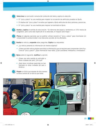DISTRIBUCIÓNGRATUITA-PROHIBIDALAVENTA
15
7 Selecciona la conclusión correcta del contenido del texto y explica tu elección.
10 Analiza la noticia y responde estas preguntas. Explica tus respuestas.
11 Opina sobre lo siguiente. Justifica tu opinión.
12 Propón un título que exprese de otra manera
el tema central de la noticia que leíste.
8 Analiza y explica el sentido de esta oración: “En términos del espacio, tendremos un 15% menos de
congestión, pero como esto repercute en la velocidad, el impacto será mayor.”
9 Piensa en algunas opciones que se podrían utilizar durante el “pico y placa” para movilizarse sin
comprometer la productividad o las relaciones sociales de los afectados.
• El “pico y placa” es una medida para impedir la circulación de vehículos privados en Quito.
• El objetivo del “pico y placa” es evitar que ingresen a Quito vehículos de otros cantones y provincias.
• El “pico y placa” es una medida para mejorar la movilidad en Quito.
• ¿La noticia presenta la información de manera objetiva?
• ¿Crees que esta noticia proporciona toda la información que se requiere para comprender cómo fun-
ciona el “pico y placa”? ¿Qué información hace falta? ¿Cuál consideras irrelevante o innecesaria?
• ¿Crees que esta medida es aplicable a
otras ciudades del país? ¿Por qué?
• ¿Qué otras iniciativas parecidas se han
realizado en otras ciudades del país o
América
12 Propón un título que exprese de otra manera
el tema central de la noticia que leíste.
otras ciudades del país? ¿Por qué?
• ¿Qué otras iniciativas parecidas se han
realizado en otras ciudades del país o
América
L10 B1 LIBRO.indd 15L10 B1 LIBRO.indd 15 23/02/11 22:3423/02/11 22:34
 