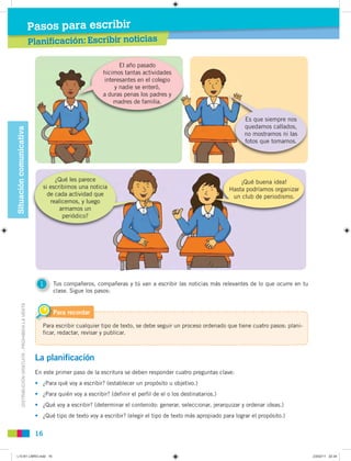 DISTRIBUCIÓNGRATUITA-PROHIBIDALAVENTA
16
Planificación: Escribir noticiasPl ifi ión: Escribir noticias
Pasos para escribirSituacióncomunicativa
Para escribir cualquier tipo de texto, se debe seguir un proceso ordenado que tiene cuatro pasos: plani-
ficar, redactar, revisar y publicar.
Para recordar
La planificación
En este primer paso de la escritura se deben responder cuatro preguntas clave:
• ¿Para qué voy a escribir? (establecer un propósito u objetivo.)
• ¿Para quién voy a escribir? (definir el perfil de el o los destinatarios.)
• ¿Qué voy a escribir? (determinar el contenido: generar, seleccionar, jerarquizar y ordenar ideas.)
• ¿Qué tipo de texto voy a escribir? (elegir el tipo de texto más apropiado para lograr el propósito.)
1 Tus compañeros, compañeras y tú van a escribir las noticias más relevantes de lo que ocurre en tu
clase. Sigue los pasos:
El año pasado
hicimos tantas actividades
interesantes en el colegio
y nadie se enteró,
a duras penas los padres y
madres de familia.
Es que siempre nos
quedamos callados,
no mostramos ni las
fotos que tomamos.
¿Qué les parece
si escribimos una noticia
de cada actividad que
realicemos, y luego
armamos un
periódico?
¡Qué buena idea!
Hasta podríamos organizar
un club de periodismo.
L10 B1 LIBRO.indd 16L10 B1 LIBRO.indd 16 23/02/11 22:3423/02/11 22:34
 
