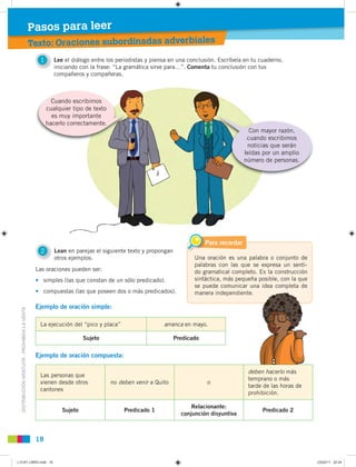 DISTRIBUCIÓNGRATUITA-PROHIBIDALAVENTA
Una oración es una palabra o conjunto de
palabras con las que se expresa un senti-
do gramatical completo. Es la construcción
sintáctica, más pequeña posible, con la que
se puede comunicar una idea completa de
manera independiente.
Para recordar
1 Lee el diálogo entre los periodistas y piensa en una conclusión. Escríbela en tu cuaderno,
iniciando con la frase: “La gramática sirve para…”. Comenta tu conclusión con tus
compañeros y compañeras.
18
Texto: Oraciones subordinadas adverbialesi b di adas adverbiales
Pasos para leer
Las oraciones pueden ser:
• simples (las que constan de un sólo predicado).
• compuestas (las que poseen dos o más predicados).
Ejemplo de oración simple:
Ejemplo de oración compuesta:
La ejecución del “pico y placa” arranca en mayo.
Sujeto Predicado
Las personas que
vienen desde otros
cantones
no deben venir a Quito o
deben hacerlo más
temprano o más
tarde de las horas de
prohibición.
Sujeto Predicado 1
Relacionante:
conjunción disyuntiva
Predicado 2
2 Lean en parejas el siguiente texto y propongan
otros ejemplos.
Cuando escribimos
cualquier tipo de texto
es muy importante
hacerlo correctamente.
Con mayor razón,
cuando escribimos
noticias que serán
leídas por un amplio
número de personas.
L10 B1 LIBRO.indd 18L10 B1 LIBRO.indd 18 23/02/11 22:3423/02/11 22:34
 