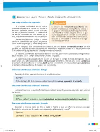 DISTRIBUCIÓNGRATUITA-PROHIBIDALAVENTA
1919
Oraciones subordinadas adverbiales
Las oraciones subordinadas son un tipo de
oraciones compuestas en las que una oración se
encuentra dentro de otra (la oración principal).
La oración principal contiene a la subordinada.
La oración subordinada no tiene sentido por sí
sola, independientemente de la oración principal.
Una oración subordinada cumple la función
de uno de los elementos del sujeto o del predica-
do de la oración principal, y puede reemplazarlo.
Cuando reemplaza a un complemento circunstancial, se llama oración subordinada adverbial. En otras
palabras, las oraciones subordinadas adverbiales determinan o modifican al verbo de la oración principal de
la misma manera que puede hacerlo un complemento circunstancial.
Las oraciones subordinadas dependen de la oración principal, pero tienen su propia estructura gramatical.
Éstas oraciones tienen siempre en su interior un verbo conjugado.
Las oraciones subordinadas adverbiales pueden ser: de lugar, de tiempo, de modo, de negación, etc., es
decir, tantas como adverbios existen. Están introducidas por pronombres relativos, tales como: cuando (para
el complemento circunstancial de tiempo), donde (para el complemento circunstancial de lugar) y como (para
el complemento circunstancial de modo), o sus equivalentes.
Oraciones subordinadas adverbiales de lugar
Expresan el sitio o lugar contenido en la oración principal.
Oraciones subordinadas adverbiales de tiempo
Indican el momento en que se efectúa lo expresado en la oración principal; equivalen a un adverbio
de tiempo.
Oraciones subordinadas adverbiales de modo
Expresan la manera como se lleva a cabo el hecho al que se refiere la oración principal.
Equivalen a un adverbio de modo, pues, responden a la pregunta ¿cómo?
Se entiende por complemento circunstancial a la
función sintáctica que desempeña una palabra o
un grupo de palabras que añaden alguna informa-
ción referente al tiempo, al lugar o al modo en que
ocurre la acción verbal. También, pueden referirse
estos complementos a la cantidad, la frecuencia,
la causa, la posibilidad, la afirmación o la nega-
ción de la acción verbal.
Para recordar
Ejemplo:
Antes de las 7:00 de la mañana, debes llegar al sitio donde parquearás tu vehículo.
Ejemplo:
El “pico y placa” se puso en marcha después de que se hicieron los estudios respectivos.
Ejemplo:
La medida se está ejecutando tal como se había previsto.
3 Lean en parejas la siguiente información y formulen cinco preguntas sobre su contenido.
L10 B1 LIBRO.indd 19L10 B1 LIBRO.indd 19 23/02/11 22:3423/02/11 22:34
 