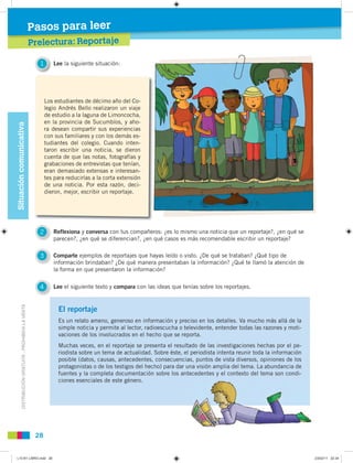 DISTRIBUCIÓNGRATUITA-PROHIBIDALAVENTA
28
Prelectura
Pasos para leer
Prelectura: Reportajel t R rtaje
Pasos para leerSituacióncomunicativa
1 Lee la siguiente situación:
2 Reflexiona y conversa con tus compañeros: ¿es lo mismo una noticia que un reportaje?, ¿en qué se
parecen?, ¿en qué se diferencian?, ¿en qué casos es más recomendable escribir un reportaje?
3 Comparte ejemplos de reportajes que hayas leído o visto. ¿De qué se trataban? ¿Qué tipo de
información brindaban? ¿De qué manera presentaban la información? ¿Qué te llamó la atención de
la forma en que presentaron la información?
4 Lee el siguiente texto y compara con las ideas que tenías sobre los reportajes.
Los estudiantes de décimo año del Co-
legio Andrés Bello realizaron un viaje
de estudio a la laguna de Limoncocha,
en la provincia de Sucumbíos, y aho-
ra desean compartir sus experiencias
con sus familiares y con los demás es-
tudiantes del colegio. Cuando inten-
taron escribir una noticia, se dieron
cuenta de que las notas, fotografías y
grabaciones de entrevistas que tenían,
eran demasiado extensas e interesan-
tes para reducirlas a la corta extensión
de una noticia. Por esta razón, deci-
dieron, mejor, escribir un reportaje.
1
El reportaje
Es un relato ameno, generoso en información y preciso en los detalles. Va mucho más allá de la
simple noticia y permite al lector, radioescucha o televidente, entender todas las razones y moti-
vaciones de los involucrados en el hecho que se reporta.
Muchas veces, en el reportaje se presenta el resultado de las investigaciones hechas por el pe-
riodista sobre un tema de actualidad. Sobre éste, el periodista intenta reunir toda la información
posible (datos, causas, antecedentes, consecuencias, puntos de vista diversos, opiniones de los
protagonistas o de los testigos del hecho) para dar una visión amplia del tema. La abundancia de
fuentes y la completa documentación sobre los antecedentes y el contexto del tema son condi-
ciones esenciales de este género.
L10 B1 LIBRO.indd 28L10 B1 LIBRO.indd 28 23/02/11 22:3423/02/11 22:34
 