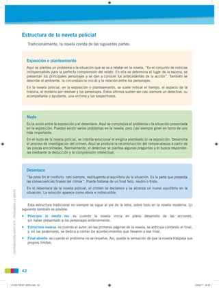 DISTRIBUCIÓNGRATUITA-PROHIBIDALAVENTA
42
Estructura de la novela policial
Tradicionalmente, la novela consta de las siguientes partes:
Exposición o planteamiento
Aquí se plantea un problema o la situación que se va a relatar en la novela. “Es el conjunto de noticias
indispensables para la perfecta comprensión del relato. En ella se determina el lugar de la escena, se
presentan los principales personajes y se dan a conocer los antecedentes de la acción”. También se
describe el ambiente, la circunstancia inicial y la relación entre los personajes.
En la novela policial, en la exposición o planteamiento, se suele indicar el tiempo, el espacio de la
historia, el misterio por resolver y los personajes. Estos últimos suelen ser casi siempre un detective, su
acompañante o ayudante, una víctima y los sospechosos.
Nudo
Es la unión entre la exposición y el desenlace. Aquí se complejiza el problema o la situación presentada
en la exposición. Pueden existir varios problemas en la novela, pero casi siempre giran en torno de uno
más importante.
En el nudo de la novela policial, se intenta solucionar el enigma planteado en la exposición. Desarrolla
el proceso de investigación del crimen. Aquí se produce la reconstrucción del rompecabezas a partir de
las piezas encontradas. Normalmente, el detective se plantea algunas preguntas y él busca responder-
las mediante la deducción y la comprensión intelectual.
Desenlace
“Se pone ﬁn al conﬂicto, casi siempre, restituyendo el equilibrio de la situación. Es la parte que presenta
las consecuencias ﬁnales del clímax”. Puede tratarse de un ﬁnal feliz, neutro o triste.
En el desenlace de la novela policial, el crimen se esclarece y se alcanza un nuevo equilibrio en la
situación. La solución aparece como obvia e indiscutible.
Esta estructura tradicional no siempre se sigue al pie de la letra, sobre todo en la novela moderna. Lo
siguiente también es posible:
• Principio in media res: es cuando la novela inicia en pleno desarrollo de las acciones,
sin haber presentado a los personajes anteriormente.
• Estructura inversa: es cuando el autor, en las primeras páginas de la novela, se anticipa contando el final,
y, en las posteriores, se dedica a contar los acontecimientos que llevaron a ese final.
• Final abierto: es cuando el problema no se resuelve. Así, queda la sensación de que la novela traspasa sus
propios límites.
L10 B2 P38-87 LIBRO.indd 42L10 B2 P38-87 LIBRO.indd 42 23/02/11 22:3523/02/11 22:35
 