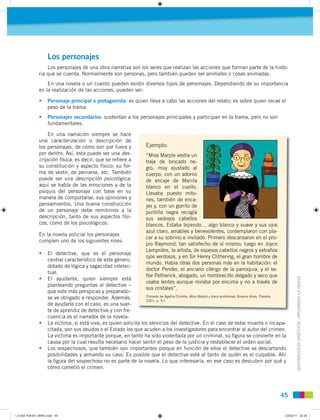 DISTRIBUCIÓNGRATUITA-PROHIBIDALAVENTA
4545
Los personajes
Los personajes de una obra narrativa son los seres que realizan las acciones que forman parte de la histo-
ria que se cuenta. Normalmente son personas, pero también pueden ser animales o cosas animadas.
En una novela o un cuento pueden existir diversos tipos de personajes. Dependiendo de su importancia
en la realización de las acciones, pueden ser:
En una narración siempre se hace
una caracterización o descripción de
los personajes, de cómo son por fuera y
por dentro. Así, esta puede ser una des-
cripción física, es decir, que se refiere a
su constitución y aspecto físico: su for-
ma de vestir, de peinarse, etc. También
puede ser una descripción psicológica;
aquí se habla de las emociones y de la
psiquis del personaje con base en su
manera de comportarse, sus opiniones y
pensamientos. Una buena construcción
de un personaje debe remitirnos a la
descripción, tanto de sus aspectos físi-
cos, como de los psicológicos.
• Personaje principal o protagonista: es quien lleva a cabo las acciones del relato; es sobre quien recae el
peso de la trama.
• Personajes secundarios: sustentan a los personajes principales y participan en la trama, pero no son
fundamentales.
Ejemplo:
“Miss Marple vestía un
traje de brocado ne-
gro, muy ajustado al
cuerpo, con un adorno
de encaje de Manila
blanco en el cuello.
Llevaba puesto mito-
nes, también de enca-
jes y, con un gorrito de
puntilla negra recogía
sus sedosos cabellos
blancos. Estaba tejiendo… algo blanco y suave y sus ojos
azul claro, amables y benevolentes, contemplaron con pla-
cer a su sobrino e invitado. Primero descansaron en el pro-
pio Raymond, tan satisfecho de sí mismo; luego en Joyce
Lemprière, la artista, de espesos cabellos negros y extraños
ojos verdosos, y en Sir Henry Clithering, el gran hombre de
mundo. Había otras dos personas más en la habitación: el
doctor Pender, el anciano clérigo de la parroquia, y el se-
ñor Petherick, abogado, un hombrecillo delgado y seco que
usaba lentes aunque miraba por encima y no a través de
sus cristales”.
(Tomado de Agatha Christie, Miss Marple y trece problemas, Buenos Aires, Planeta,
2001, p. 9.)
En la novela policial los personajes
cumplen uno de los siguientes roles:
• El detective, que es el personaje
central característico de este género,
dotado de lógica y sagacidad intelec-
tual.
• El ayudante, quien siempre está
planteando preguntas al detective –
que este más perspicaz y preparado–
se ve obligado a responder. Además,
de ayudarle con el caso, es una suer-
te de aprendiz de detective y con fre-
cuencia es el narrador de la novela.
• La víctima, si está viva, es quien solicita los servicios del detective. En el caso de estar muerta o incapa-
citada, son sus deudos o el Estado los que acuden a los investigadores para encontrar al autor del crimen.
La víctima es importante porque, en tanto ha sido violentada por un criminal, su ﬁgura se convierte en la
causa por la cual resulta necesario hacer sentir el peso de la justicia y restablecer el orden social.
• Los sospechosos, que también son importantes porque en función de ellos el detective va descartando
posibilidades y armando su caso. Es posible que el detective esté al tanto de quién es el culpable. Ahí
la ﬁgura del sospechoso no es parte de la novela. Lo que interesaría, en ese caso es descubrir por qué y
cómo cometió el crimen.
L10 B2 P38-87 LIBRO.indd 45L10 B2 P38-87 LIBRO.indd 45 23/02/11 22:3523/02/11 22:35
 