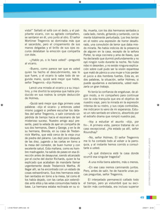 DISTRIBUCIÓNGRATUITA-PROHIBIDALAVENTA
4949
vista!” Señaló el sofá con el dedo, y el pal-
pitante vicario, con su agitado compañero,
se sentaron en él, uno junto al otro. El señor
Mortimer Tregennis se dominaba más que
el sacerdote, pero el crispamiento de sus
manos delgadas y el brillo de sus ojos os-
curos delataban la emoción que compartía
con éste.
–¿Hablo yo, o lo hace usted? –preguntó
al vicario.
–Bueno, como parece ser que es usted
quien ha hecho el descubrimiento, sea lo
que fuere, y el vicario lo sabe todo de se-
gunda mano, quizá será mejor que hable,
señor Tregennis –dijo Holmes.
Lancé una mirada al vicario y a su inqui-
lino, y me divirtió la sorpresa que había pro-
ducido en sus rostros la simple deducción
de Holmes.
–Quizá será mejor que diga primero unas
palabras –dijo el vicario– y entonces usted
mismo juzgará si preﬁere escuchar los deta-
lles del señor Tregennis, o salir corriendo sin
pérdida de tiempo hacia el escenario de tan
misterioso suceso. Nuestro amigo aquí pre-
sente, pasó la velada de ayer en compañía de
sus dos hermanos, Owen y George, y en la de
su hermana, Brenda, en su casa de Tredan-
nick Wartha, que está cerca de la vieja cruz
de piedra del páramo. Les dejó poco después
de las diez, jugando a las cartas en torno a
la mesa del comedor, de buen humor y con
excelente salud. Esta mañana, como es hom-
bre madrugador, ha salido de paseo en esa di-
rección antes de desayunar, siendo alcanzado
por el coche del doctor Richards, quien le ha
explicado que acababan de mandarle llamar
urgentemente desde Tredannick Wartha. Al
llegar allí, se ha encontrado con un estado de
cosas extraordinario. Sus tres hermanos esta-
ban sentados en torno a la mesa, tal como él
los había dejado, con las cartas aún extendi-
das ante ellos y las velas consumidas hasta la
base. La hermana estaba reclinada en su si-
lla, muerta, con los dos hermanos sentados a
cada lado, riendo, gritando y cantando, con la
mente totalmente perturbada. Los tres tenían
en el rostro una expresión de horror desafo-
rado, una convulsión de terror que daba mie-
do mirarla. No había indicios de la presencia
de alguien en la casa, excepto de la señora
Porter, la vieja cocinera y ama de llaves, que
ha declarado que durmió profundamente y no
oyó ningún ruido durante la noche. No hubo
robo ni desorden, y no existe ninguna explica-
ción sobre cuál pudo ser la visión espantosa
que mató de pánico a una mujer e hizo perder
el juicio a dos hombres fuertes. Esta es, en
dos palabras, la situación, señor Holmes; si
puede ayudarnos a esclarecerla, usted reali-
zaría un gran trabajo.
Yo tenía la conﬁanza de engatusar, de al-
gún modo, a mi compañero para continuar
con la vida tranquila que era el objetivo de
nuestro viaje, pero la mirada en la expresión
intensa de su rostro, y sus cejas contraídas,
me indicaron lo vano de mi esperanza. Estu-
vo un rato sentado en silencio, absorbido por
el extraño drama que rompió nuestra paz.
–Voy a estudiar el asunto –dijo, por
ﬁn–. A primera vista, parece tratarse de un
caso excepcional. ¿Ha estado ya allí, señor
Roundhay?
–No, señor Holmes. El señor Tregennis
me lo ha contado todo al volver a la parro-
quia, y al instante hemos corrido a consul-
tarle a usted.
–¿A qué distancia está la casa donde
ocurrió esa singular tragedia?
-A una milla tierra adentro, más o menos.
–En ese caso iremos caminando juntos.
Pero, antes de salir, he de hacerle unas po-
cas preguntas, señor Tregennis.
El interpelado permaneció callado todo
el tiempo, pero yo vislumbré que su exci-
tación más controlada, era incluso superior
L10 B2 P38-87 LIBRO.indd 49L10 B2 P38-87 LIBRO.indd 49 23/02/11 22:3523/02/11 22:35
 