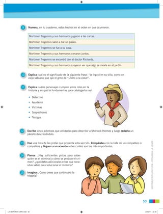 DISTRIBUCIÓNGRATUITA-PROHIBIDALAVENTA
5353
9 Numera, en tu cuaderno, estos hechos en el orden en que ocurrieron.
10 Explica cuál es el significado de la siguiente frase: “se irguió en su silla, como un
viejo sabueso que oye el grito de “¡Zorro a la vista!”.
11 Explica cuáles personajes cumplen estos roles en la
historia y en qué te fundamentas para catalogarlos así:
12 Escribe cinco adjetivos que utilizarías para describir a Sherlock Holmes y luego redacta un
párrafo describiéndolo.
13 Haz una lista de las pistas que presenta esta sección. Compáralas con la lista de un compañero o
compañera y lleguen a un acuerdo sobre cuáles son las más importantes.
14 Piensa: ¿Hay suficientes pistas para saber
quién es el criminal y cómo se produjo el cri-
men?, ¿qué datos adicionales crees que nece-
sitas saber para solucionar el misterio?
15 Imagina: ¿Cómo crees que continuará la
historia?
• Detective
• Ayudante
• Víctimas
• Sospechosos
• Testigos
Mortimer Tregennis y sus hermanos jugaron a las cartas.
Mortimer Tregennis salió a dar un paseo.
Mortimer Tregennis se fue a su casa.
Mortimer Tregennis y sus hermanos cenaron juntos.
Mortimer Tregennis se encontró con el doctor Richards.
Mortimer Tregennis y sus hermanos creyeron ver que algo se movía en el jardín.
L10 B2 P38-87 LIBRO.indd 53L10 B2 P38-87 LIBRO.indd 53 23/02/11 22:3523/02/11 22:35
 