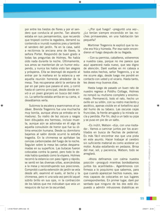 DISTRIBUCIÓNGRATUITA-PROHIBIDALAVENTA
5555
por entre los tiestos de ﬂores y por el sen-
dero que conducía al porche. Tan absorto
estaba en sus pensamientos, que recuerdo
que tropezó contra la regadera, derramó su
contenido e inundó nuestros pies y también
el sendero del jardín. Ya en la casa, salió
a recibirnos la anciana ama de llaves, la
señora Porter. Respondió de buen grado a
todas las preguntas de Holmes. No había
oído nada durante la noche. Últimamente,
sus amos se mantenían de un humor estu-
pendo, y nunca los había visto tan alegres
y prósperos. Ella se desmayó de espanto al
entrar por la mañana en la estancia y ver
aquella reunión horrenda alrededor de la
mesa. Tras recuperarse abrió la ventana de
par en par para que pasara el aire, y corrió
hasta el camino principal, desde donde en-
vió a un joven granjero en busca del médi-
co. La señorita estaba arriba en su cama, si
deseábamos verla.
Subimos la escalera y examinamos el ca-
dáver. Brenda Tregennis fue una muchacha
muy bonita, aunque ahora ya entraba en la
madurez. Su rostro de tez oscura y rasgos
bien dibujados era hermoso, incluso muer-
ta, aunque aún se adivinaba en él algo de
aquella convulsión de horror que fue su úl-
tima emoción humana. Desde su dormitorio
bajamos al salón donde ocurrió la extraña
tragedia. En la chimenea se apiñaban las
cenizas carbonizadas del fuego de la noche.
Seguían sobre la mesa las cartas desparra-
madas en su superﬁcie. Las butacas fueron
colocadas contra la pared, pero todo lo de-
más había quedado como la víspera. Holmes
recorrió la estancia con paso ligero y rápido;
se sentó en las diversas sillas, acercándolas
a la mesa y reconstruyendo sus posiciones.
Comprobó cuanta extensión de jardín se veía
desde allí; examinó el suelo, el techo y la
chimenea, pero ni una sola vez percibí aquel
súbito brillo en sus ojos, ni la contracción
de los labios que me indicaban que veía un
resquicio de luz en la oscuridad.
–¿Por qué fuego? –preguntó una vez–.
¿Lo tenían siempre encendido en las no-
ches primaverales, en una habitación tan
pequeña?
Mortimer Tregennis le explicó que la no-
che era fría y húmeda. Por esa razón encen-
dieron el fuego después de su llegada.
– Con su permiso, caballeros, volveremos
a nuestra casa, porque no me parece que
aquí aparecerá nada nuevo, que sea digno
de atención. Daré vueltas en mi cabeza a
todos estos hechos, señor Tregennis, y si se
me ocurre algo, desde luego me pondré en
contacto con usted y el vicario. Hasta tanto,
les deseo muy buenos días.
Hasta luego de pasado un buen rato de
nuestro regreso a Poldhu Cottage, Holmes
no rompió su mutismo completo y ensimis-
mado. Permaneció, todo el rato, hecho un
ovillo en su sillón, con su rostro macilento y
ascético, apenas visible en el torbellino azul
del humo de su tabaco. Las oscuras cejas
fruncidas, la frente arrugada y la mirada va-
cía y perdida. Por ﬁn, dejó a un lado su pipa
y se puso en pie de un salto.
–Es inútil, Watson –dijo, con una risota-
da–. Vamos a caminar juntos por los acan-
tilados en busca de ﬂechas de pedernal.
Es más fácil encontrar eso que una pista
en este asunto. Hacer trabajar al cerebro
sin suﬁciente material es como acelerar un
motor. Acaba estallando en pedazos. Brisa
del mar, sol, y paciencia, Watson; todo se
arreglará.
–Ahora deﬁnamos con calma nuestra
posición –prosiguió mientras bordeábamos
juntos los acantilados–. Agarrémonos con
ﬁrmeza a lo poquísimo que sabemos, para
que cuando aparezcan hechos nuevos, sea-
mos capaces de colocarlos en sus lugares
correspondientes. En primer lugar, daré por
sentado que ninguno de los dos está dis-
puesto a admitir intrusiones diabólicas en
L10 B2 P38-87 LIBRO.indd 55L10 B2 P38-87 LIBRO.indd 55 23/02/11 22:3523/02/11 22:35
 