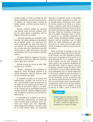 DISTRIBUCIÓNGRATUITA-PROHIBIDALAVENTA
5959
nuestro amigo, el vicario, se apeó de ella
apresuradamente y se acercó corriendo por
el sendero de nuestro jardín. Holmes ya
estaba vestido, y ambos salimos prestos a
recibirle.
Nuestro visitante estaba tan excitado
que apenas podía articular palabra, pero
por ﬁn, entre jadeos y estallidos, salió la
trágica historia de sus labios.
–¡Estamos poseídos por el diablo, señor
Holmes! ¡Mi pobre parroquia está poseída
por el diablo! –gritó–. ¡El mismísimo Sa-
tanás anda suelto por ella! ¡Nos tiene en
sus manos! –En su agitación iba bailando
de un lado para otro, salvándose solo del
ridículo por su rostro ceniciento y sus ojos
desorbitados. Por ﬁn nos disparó la terrible
noticia.
–El señor Mortimer Tregennis ha muer-
to durante la noche con idénticos síntomas
que el resto de su familia.
Holmes se puso en pie de un salto, todo
energía en un instante.
–Watson, tendremos que posponer el
desayuno. Señor Roundhay, estamos a su
entera disposición. Deprisa, deprisa, antes
de que revuelvan las cosas.
El huésped ocupaba en la vicaría dos
habitaciones, situadas una encima de la
otra, que formaban una de las esquinas. La
de abajo era una amplia sala de estar y la
de arriba el dormitorio. Daban a un terre-
no de croquet que se prolongaba hasta las
mismas ventanas. Nosotros llegamos antes
que el médico y la policía, así que todo es-
taba intacto.
La atmósfera en la estancia era de as-
ﬁxia horrible y deprimente. La criada que
entró, primero abrió la ventana, de lo con-
trario aún habría sido más intolerable.
Aquel ahogo podía deberse, en parte, a que
en la mesa central había una lamparilla
ardiendo y humeando. Junto a ella estaba
sentado el muerto, apoyado en su silla, con
la escueta barba proyectada hacia fuera,
los lentes subidos a la frente y el rostro,
enjuto y moreno, vuelto hacia la ventana y
convulsionado por el mismo rictus de terror
que había marcado los rasgos de su difunta
hermana. Tenía los miembros contorsiona-
dos y los dedos retorcidos como si hubie-
ra muerto en un auténtico paroxismo de
miedo. Estaba totalmente vestido, aunque
algunos indicios mostraban que lo había
hecho con prisa. Sabíamos ya que había
dormido en su cama y que le había sobre-
venido su trágica muerte a primera hora de
la mañana.
Podía adivinarse la energía al rojo vivo
que se ocultaba debajo del exterior ﬂemáti-
co de Holmes, con solo observar el cambio
brusco que se operaba en él al entrar en el
fatal apartamento. En un instante, se puso
tenso y alerta, con los ojos brillantes, el
rostro rígido y los miembros temblando de
actividad febril. Salió al césped, entró por
la ventana, recorrió la sala de estar y subió
al dormitorio, como el osado sabueso regis-
tra la madriguera. Dio un rápido vistazo por
el dormitorio y acabó de abrir la ventana, lo
que pareció proporcionarle un nuevo mo-
tivo de excitación, ya que se asomó a ella
con sonoras exclamaciones de interés y jú-
bilo. A continuación, bajó la escalera apre-
suradamente, salió por la ventana abierta,
se tiró boca abajo en el césped, se puso
en pie de un salto y volvió a entrar en la
• Croquet: juego muy popular en Irlan-
da e Inglaterra que consiste en gol-
pear bolas de madera o plástico con
un mazo, a través de algunos aros
enterrados en el campo de juego.
Vocabulario
L10 B2 P38-87 LIBRO.indd 59L10 B2 P38-87 LIBRO.indd 59 23/02/11 22:3523/02/11 22:35
 