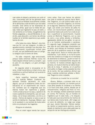DISTRIBUCIÓNGRATUITA-PROHIBIDALAVENTA
64
caer sobre el césped y yacíamos uno junto al
otro, conscientes solo de los gloriosos rayos
solares que se ﬁltraban bruscamente a través
de la demoníaca nube de terror que nos había
envuelto. Esta última se fue levantando de
nuestras almas, igual que la niebla del pai-
saje, hasta que regresaron la paz y la razón, y
nos sentamos en la hierba, enjugándonos las
frentes pegajosas, y escudriñándonos el uno
al otro, para descubrir, con temor, las últimas
huellas de la terrible experiencia que acabá-
bamos de vivir.
–¡Por todos los cielos, Watson! –dijo Hol-
mes por ﬁn, con voz insegura–; le debo mi
agradecimiento y también una disculpa. Era
un experimento injustiﬁcado incluso para
mí solo, así que doblemente para un amigo.
Le aseguro que lo siento de veras.
–Ya sabe –respondí, algo emocionado,
porque hasta entonces Holmes nunca me
había dejado entrever tanto su corazón-, que
es para mí una alegría y un gran privilegio
ayudarle.
En seguida volvió a encauzarse en la
vena, mitad humorística y mitad cínica, que
constituía su actitud habitual con quienes le
rodeaban, y dijo:
–Sería superﬂuo hacernos enloque-
cer, mi querido Watson. Cualquier ob-
servador cándido declararía, sin duda
alguna, que ya lo estábamos antes de em-
barcarnos en un experimento tan irracio-
nal. Conﬁeso que no imaginaba que sus
efectos fueran tan repentinos y graves.
–Entró a toda prisa en la casa, y apareció de
nuevo sujetando la lamparilla, que aún que-
maba, con el brazo extendido, y la tiró a un
zarzal–. Hemos de esperar un poco a que se
ventile la habitación. Supongo, Watson, que
no le quedará ni una sombra de duda sobre
cómo se produjeron las tragedias.
–Ninguna en absoluto.
–Pero el móvil sigue siendo tan oscuro
como antes. Creo que hemos de admitir
que toda la evidencia apunta hacia Morti-
mer Tregennis, el cual podría haber sido el
criminal en la primera tragedia y la víctima
en la segunda. Debemos recordar, en primer
lugar, que existe una historia de pelea fa-
miliar, con reconciliación posterior, aunque
ignoramos hasta qué punto fue cruda la pe-
lea o superﬁcial la reconciliación. Cuando
pienso en Mortimer Tregennis, con su cara
de zorro y sus ojillos astutos y brillantes,
agazapados detrás de sus gafas, no veo en
él a un hombre predispuesto a perdonar.
En segundo lugar, tengamos presente que
esa idea de que había algo moviéndose en
el jardín, que distrajo de momento nuestra
atención de la auténtica causa de la trage-
dia, surgió de él. Tenía un motivo para des-
orientarnos. Y por último, si no fue él quien
echó esa sustancia al fuego en el momento
de abandonar la estancia, ¿quién lo hizo? El
suceso ocurrió inmediatamente después de
su marcha. Si hubiera entrado alguna otra
persona, sin duda la familia se habría levan-
tado de la mesa. Y además, en el pacíﬁco
Cornualles no llegan visitas pasadas las diez
de la noche. Así que podemos aﬁrmar que
todas nuestras evidencias señalan a Morti-
mer Tregennis como culpable.
–¡Entonces su muerte fue un suicidio!
–Bueno, Watson, a primera vista no es
una suposición absurda. Un hombre que en
cuya alma pesaba el condenar a su familia
a un ﬁnal como éste, podría, llevado por el
remordimiento, inﬂigirse ese ﬁnal a sí mis-
mo. Sin embargo, existen poderosas razones
en contra. Por fortuna, hay un hombre en
Inglaterra que lo sabe todo, y he dispues-
to todo para que escuchemos los hechos de
sus labios esta misma tarde. ¡Ah! Llega con
un poco de adelanto. Le ruego que venga
por aquí, doctor Sterndale. Hemos realiza-
do, dentro un experimento químico, que ha
dejado la habitación poco adecuada para la
recepción de tan distinguido visitante.
L10 B2 P38-87 LIBRO.indd 64L10 B2 P38-87 LIBRO.indd 64 23/02/11 22:3523/02/11 22:35
 